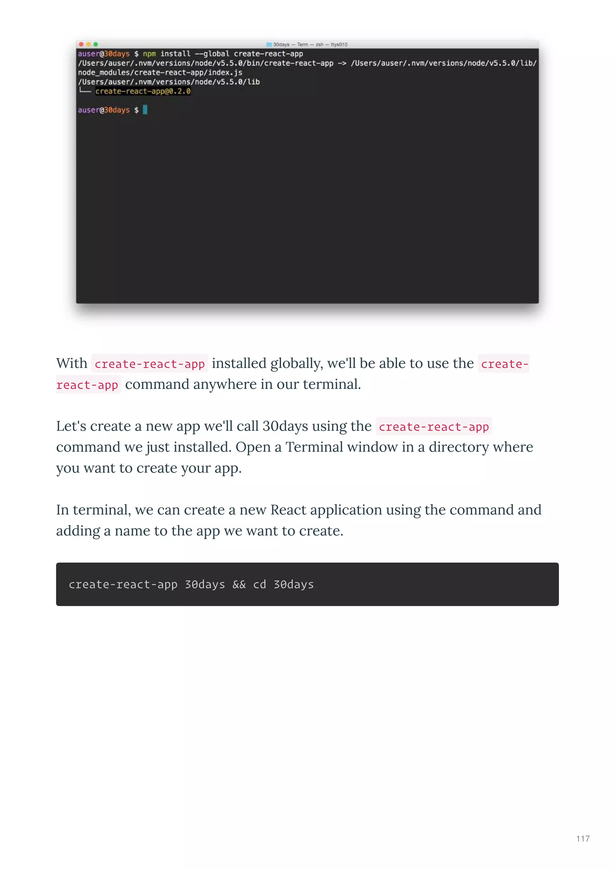 With create-react-app installed globall , e'll be able to use the create-
react-app command an he e in ou te minal.
Let's c eate a ne app e'll call 0da s using the create-react-app
command e just installed. Open a Te minal indo in a di ecto he e
ou ant to c eate ou app.
In te minal, e can c eate a ne React application using the command and
adding a name to the app e ant to c eate.
create-react-app 30days && cd 30days
117
 
