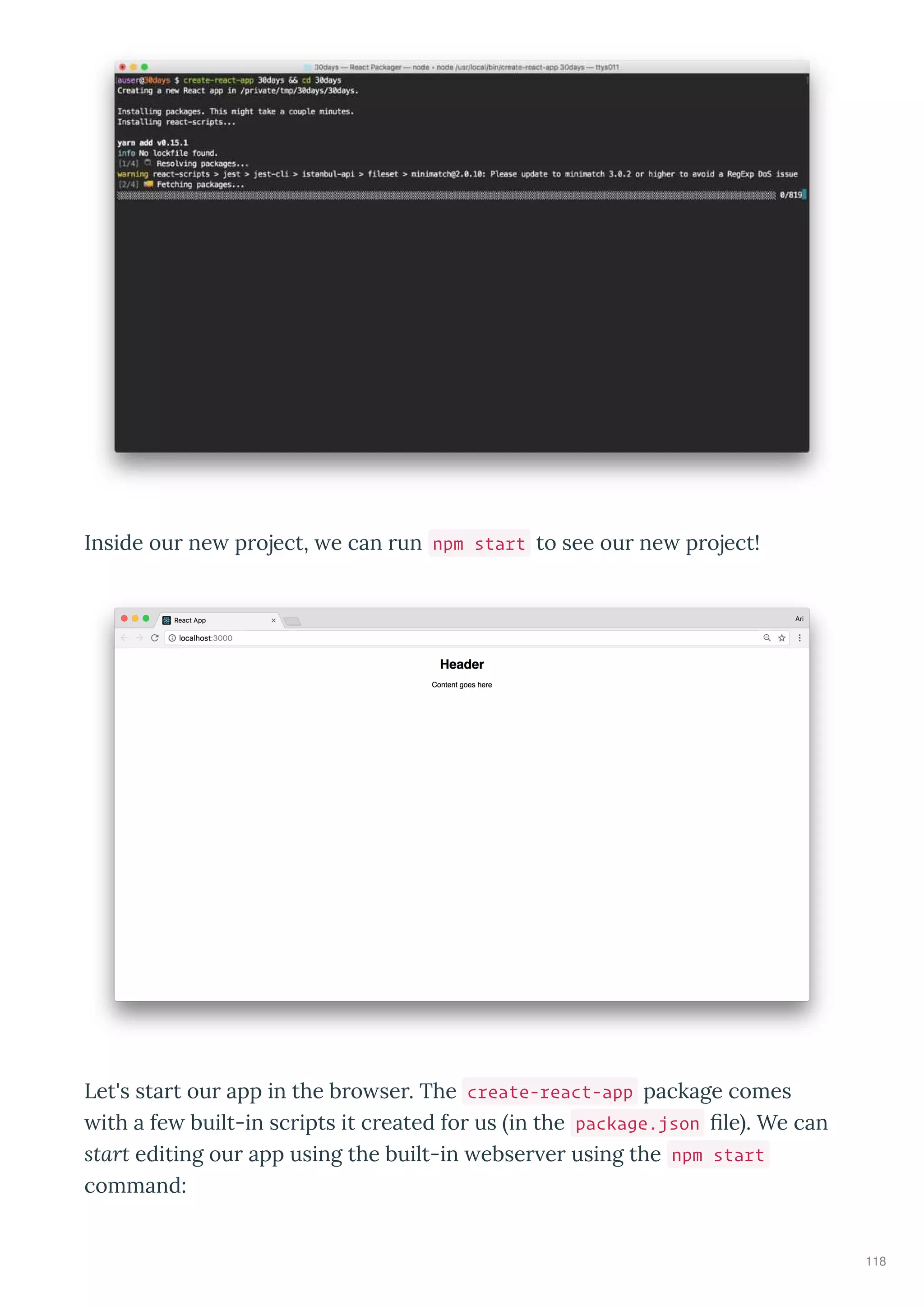 Inside ou ne p oject, e can un npm start to see ou ne p oject!
Let's sta t ou app in the b o se . The create-react-app package comes
ith a fe built-in sc ipts it c eated fo us in the package.json ﬁle . We can
start editing ou app using the built-in ebse e using the npm start
command:
118
 