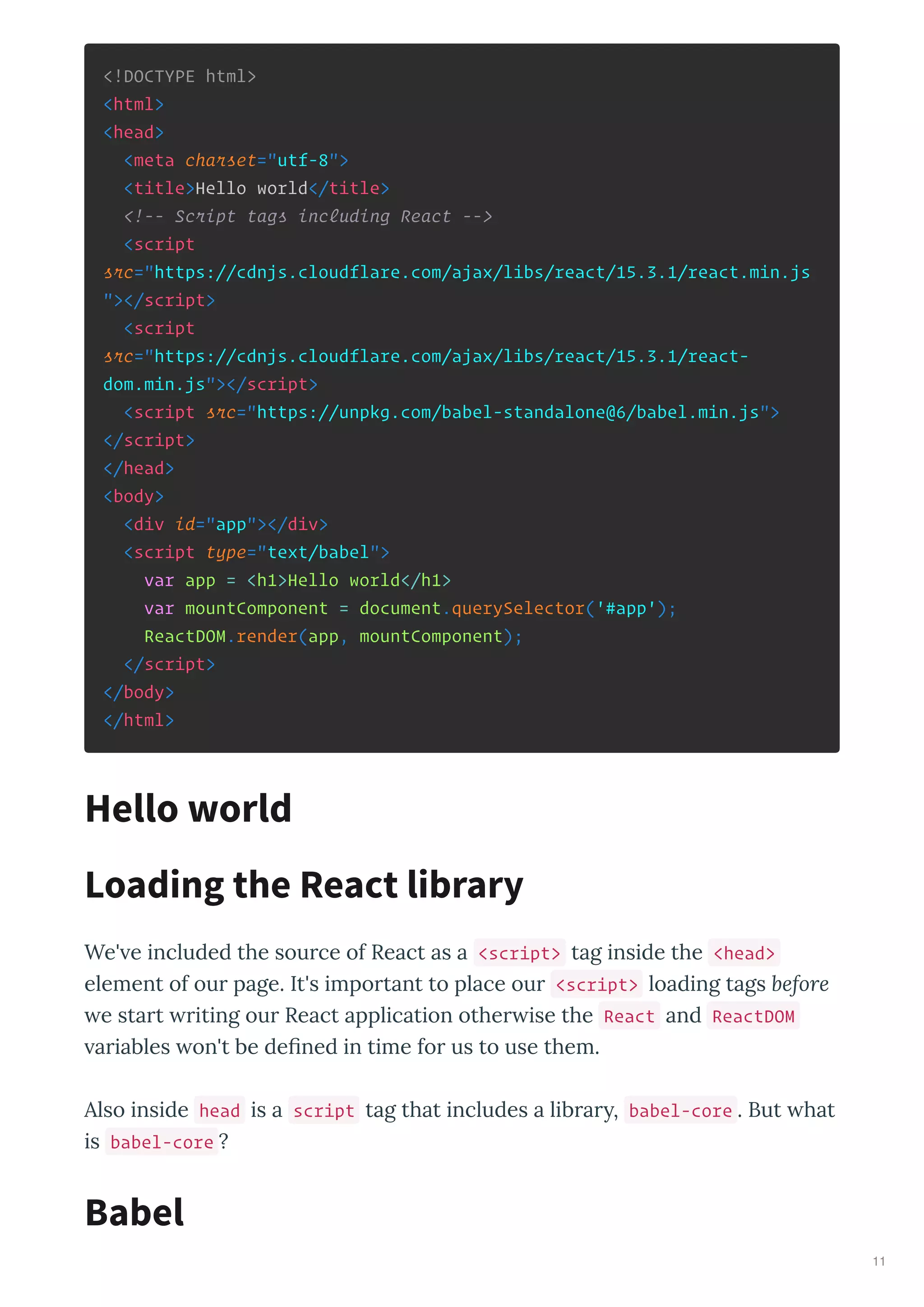 <!DOCTYPE html>
<html>
<head>
<meta charset="utf-8">
<title>Hello world</title>
<!-- Script tags including React -->
<script
src="https://cdnjs.cloudflare.com/ajax/libs/react/15.3.1/react.min.js
"></script>
<script
src="https://cdnjs.cloudflare.com/ajax/libs/react/15.3.1/react-
dom.min.js"></script>
<script src="https://unpkg.com/babel-standalone@6/babel.min.js">
</script>
</head>
<body>
<div id="app"></div>
<script type="text/babel">
var app = <h1>Hello world</h1>
var mountComponent = document.querySelector('#app');
ReactDOM.render(app, mountComponent);
</script>
</body>
</html>
We' e included the source of React as a <script> tag inside the <head>
element of our page. It's important to place our <script> loading tags before
e start riting our React application other ise the React and ReactDOM
ariables on't be deﬁned in time for us to use them.
Also inside head is a script tag that includes a librar , babel-core . But hat
is babel-core ?
Hello world
Loading the React library
Babel
11
 