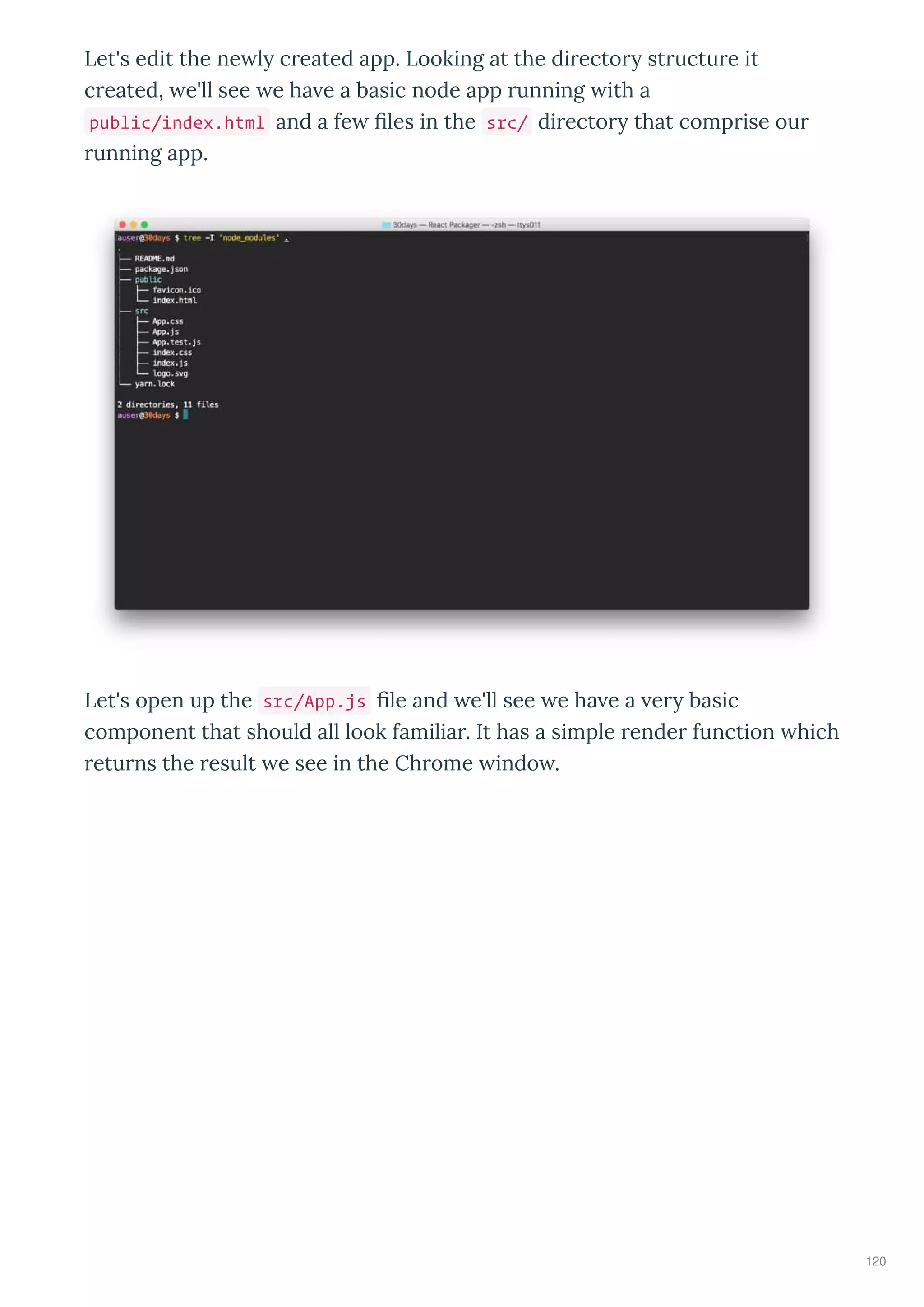 Let's edit the ne l c eated app. Looking at the di ecto st uctu e it
c eated, e'll see e ha e a basic node app unning ith a
public/index.html and a fe ﬁles in the src/ di ecto that comp ise ou
unning app.
Let's open up the src/App.js ﬁle and e'll see e ha e a e basic
component that should all look familia . It has a simple ende function hich
etu ns the esult e see in the Ch ome indo .
120
 