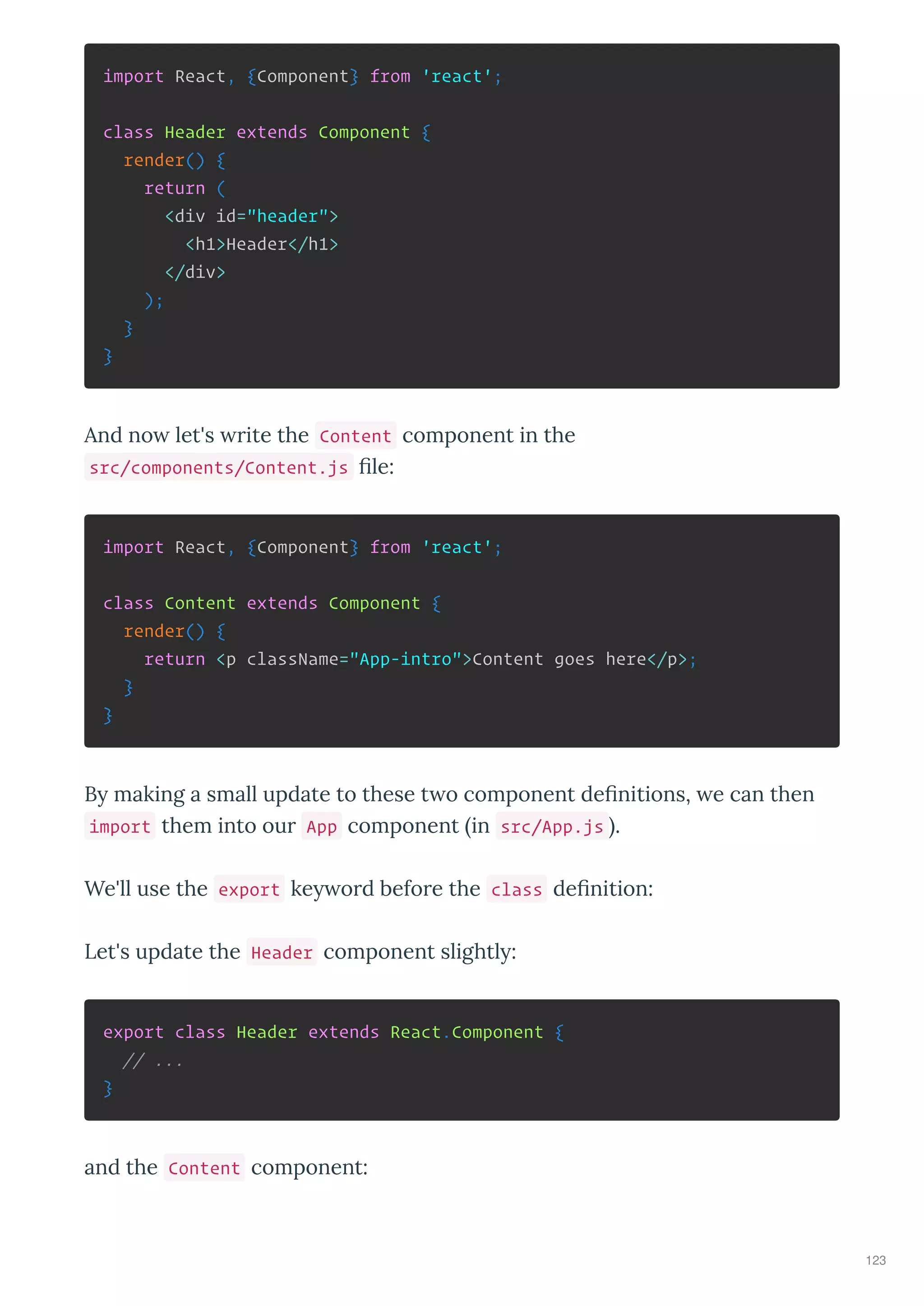 import React, {Component} from 'react';
class Header extends Component {
render() {
return (
<div id="header">
<h1>Header</h1>
</div>
);
}
}
And no let's ite the Content component in the
src/components/Content.js ﬁle:
import React, {Component} from 'react';
class Content extends Component {
render() {
return <p className="App-intro">Content goes here</p>;
}
}
B making a small update to these t o component deﬁnitions, e can then
import them into ou App component in src/App.js .
We'll use the export ke o d befo e the class deﬁnition:
Let's update the Header component slightl :
export class Header extends React.Component {
// ...
}
and the Content component:
123
 