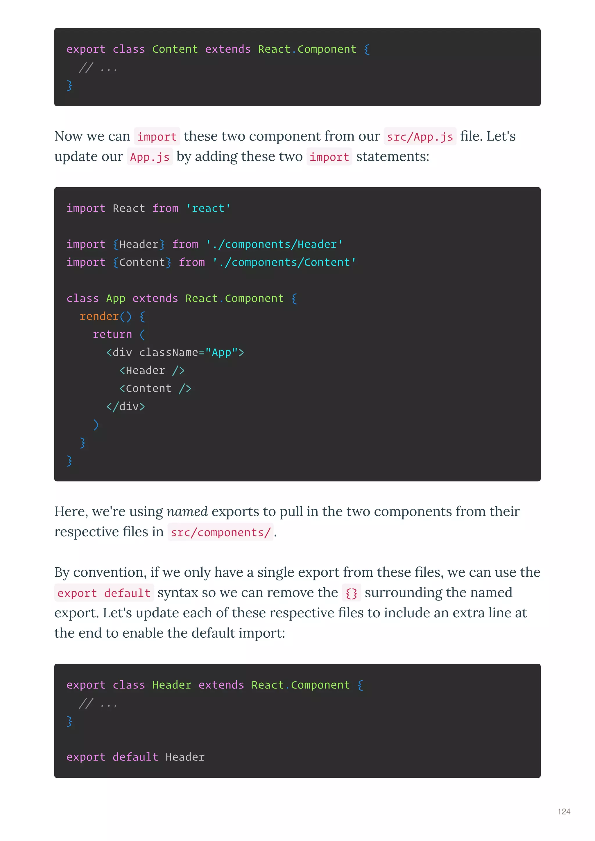 export class Content extends React.Component {
// ...
}
No e can import these t o component f om ou src/App.js ﬁle. Let's
update ou App.js b adding these t o import statements:
import React from 'react'
import {Header} from './components/Header'
import {Content} from './components/Content'
class App extends React.Component {
render() {
return (
<div className="App">
<Header />
<Content />
</div>
)
}
}
He e, e' e using named e po ts to pull in the t o components f om thei
especti e ﬁles in src/components/ .
B con ention, if e onl ha e a single e po t f om these ﬁles, e can use the
export default s nta so e can emo e the {} su ounding the named
e po t. Let's update each of these especti e ﬁles to include an e t a line at
the end to enable the default impo t:
export class Header extends React.Component {
// ...
}
export default Header
124
 