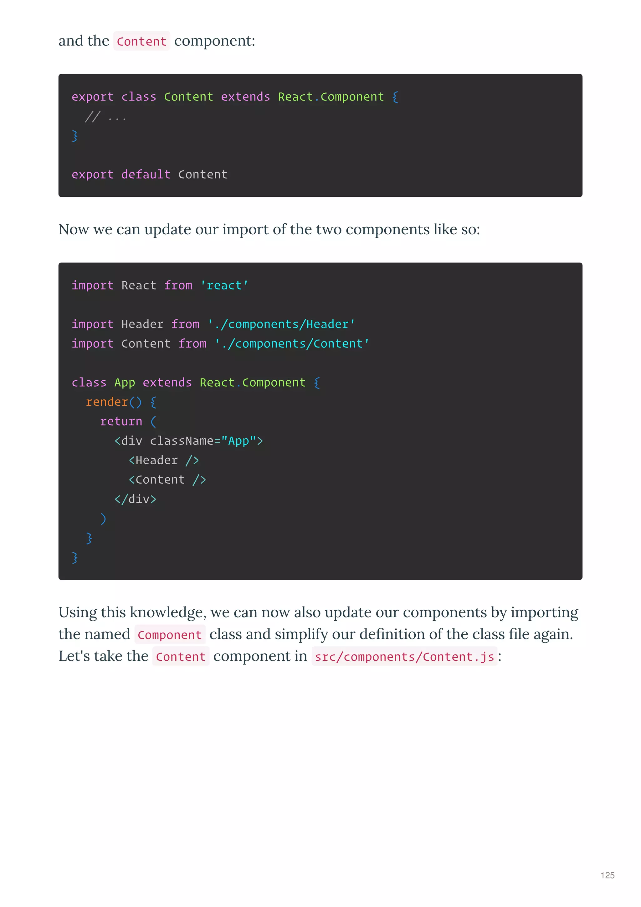 and the Content component:
export class Content extends React.Component {
// ...
}
export default Content
No e can update ou impo t of the t o components like so:
import React from 'react'
import Header from './components/Header'
import Content from './components/Content'
class App extends React.Component {
render() {
return (
<div className="App">
<Header />
<Content />
</div>
)
}
}
Using this kno ledge, e can no also update ou components b impo ting
the named Component class and simplif ou deﬁnition of the class ﬁle again.
Let's take the Content component in src/components/Content.js :
125
 