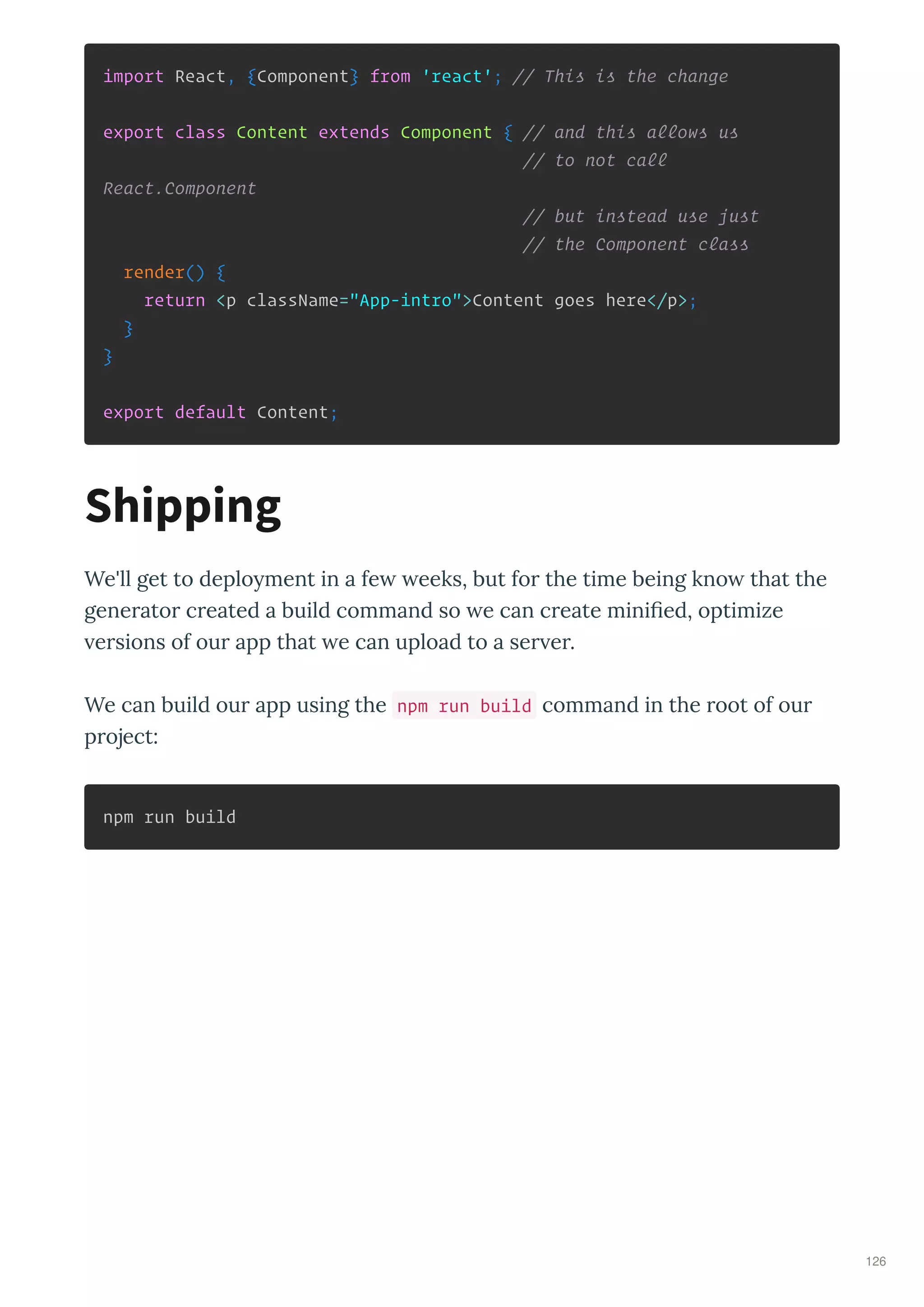 import React, {Component} from 'react'; // This is the change
export class Content extends Component { // and this allows us
// to not call
React.Component
// but instead use just
// the Component class
render() {
return <p className="App-intro">Content goes here</p>;
}
}
export default Content;
We'll get to deplo ment in a fe eeks, but fo the time being kno that the
gene ato c eated a build command so e can c eate miniﬁed, optimize
e sions of ou app that e can upload to a se e .
We can build ou app using the npm run build command in the oot of ou
p oject:
npm run build
Shipping
126
 