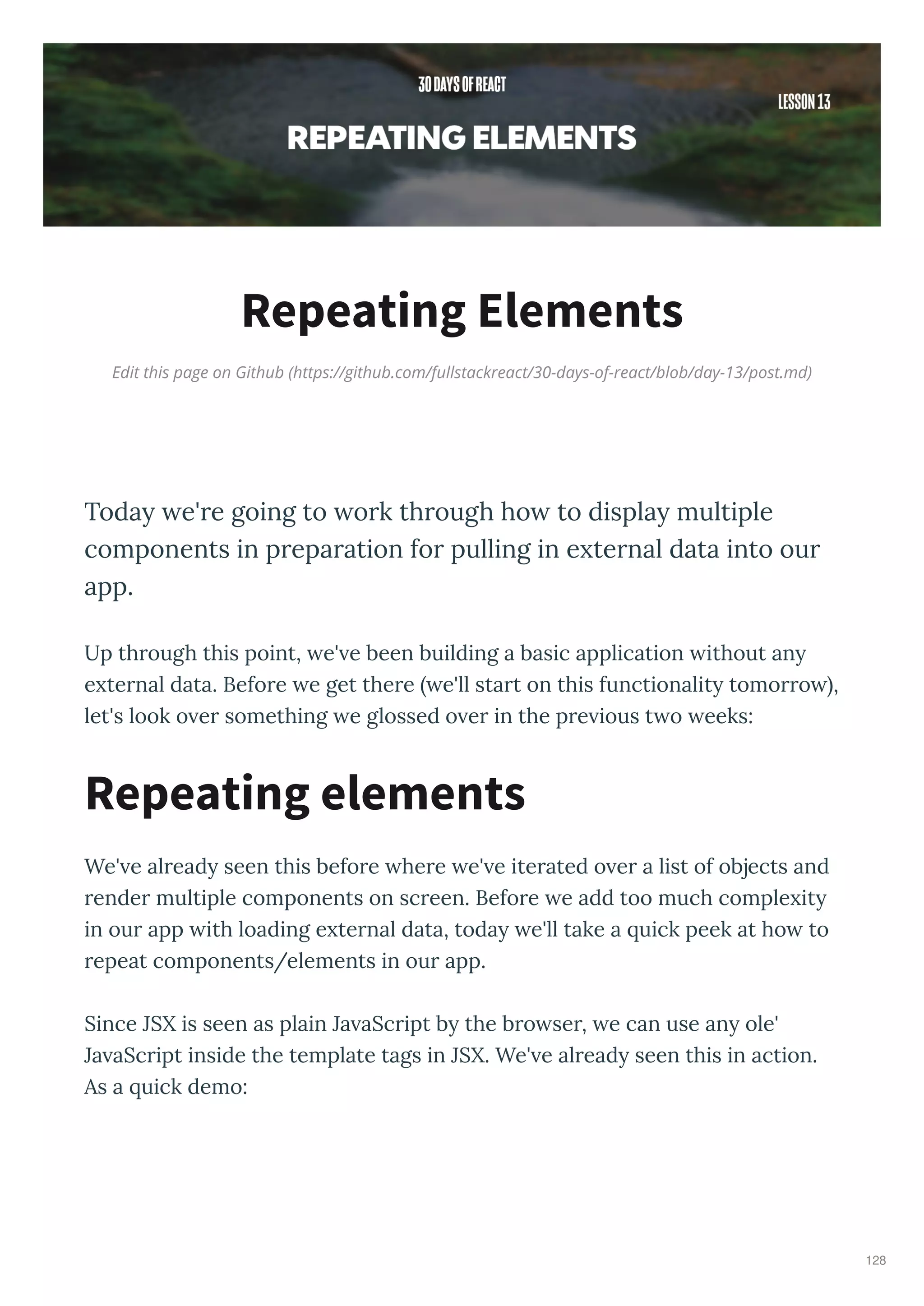 Edit this page on Github (https://github.com/fullstackreact/30-days-of-react/blob/day-13/post.md)
Repeating Elements
Toda e're going to ork through ho to displa multiple
components in preparation for pulling in e ternal data into our
app.
Up th ough this point, e' e been building a basic application ithout an
e te nal data. Befo e e get the e e'll sta t on this functionalit tomo o ,
let's look o e something e glossed o e in the p e ious t o eeks:
We' e al ead seen this befo e he e e' e ite ated o e a list of objects and
ende multiple components on sc een. Befo e e add too much comple it
in ou app ith loading e te nal data, toda e'll take a uick peek at ho to
epeat components/elements in ou app.
Since JSX is seen as plain Ja aSc ipt b the b o se , e can use an ole'
Ja aSc ipt inside the template tags in JSX. We' e al ead seen this in action.
As a uick demo:
Repeating elements
128
 