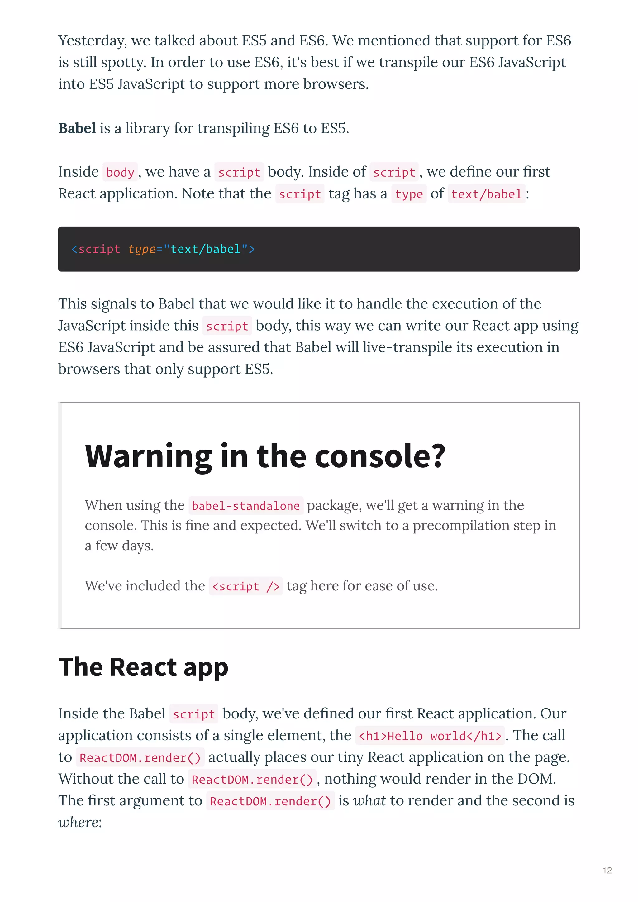 Yesterda , e talked about ES and ES . We mentioned that support for ES
is still spott . In order to use ES , it's best if e transpile our ES Ja aScript
into ES Ja aScript to support more bro sers.
Babel is a librar for transpiling ES to ES .
Inside body , e ha e a script bod . Inside of script , e deﬁne our ﬁrst
React application. Note that the script tag has a type of text/babel :
<script type="text/babel">
This signals to Babel that e ould like it to handle the e ecution of the
Ja aScript inside this script bod , this a e can rite our React app using
ES Ja aScript and be assured that Babel ill li e-transpile its e ecution in
bro sers that onl support ES .
When using the babel-standalone package, e'll get a arning in the
console. This is ﬁne and e pected. We'll s itch to a precompilation step in
a fe da s.
We' e included the <script /> tag here for ease of use.
Inside the Babel script bod , e' e deﬁned our ﬁrst React application. Our
application consists of a single element, the <h1>Hello world</h1> . The call
to ReactDOM.render() actuall places our tin React application on the page.
Without the call to ReactDOM.render() , nothing ould render in the DOM.
The ﬁrst argument to ReactDOM.render() is what to render and the second is
where:
Warning in the console?
The React app
12
 