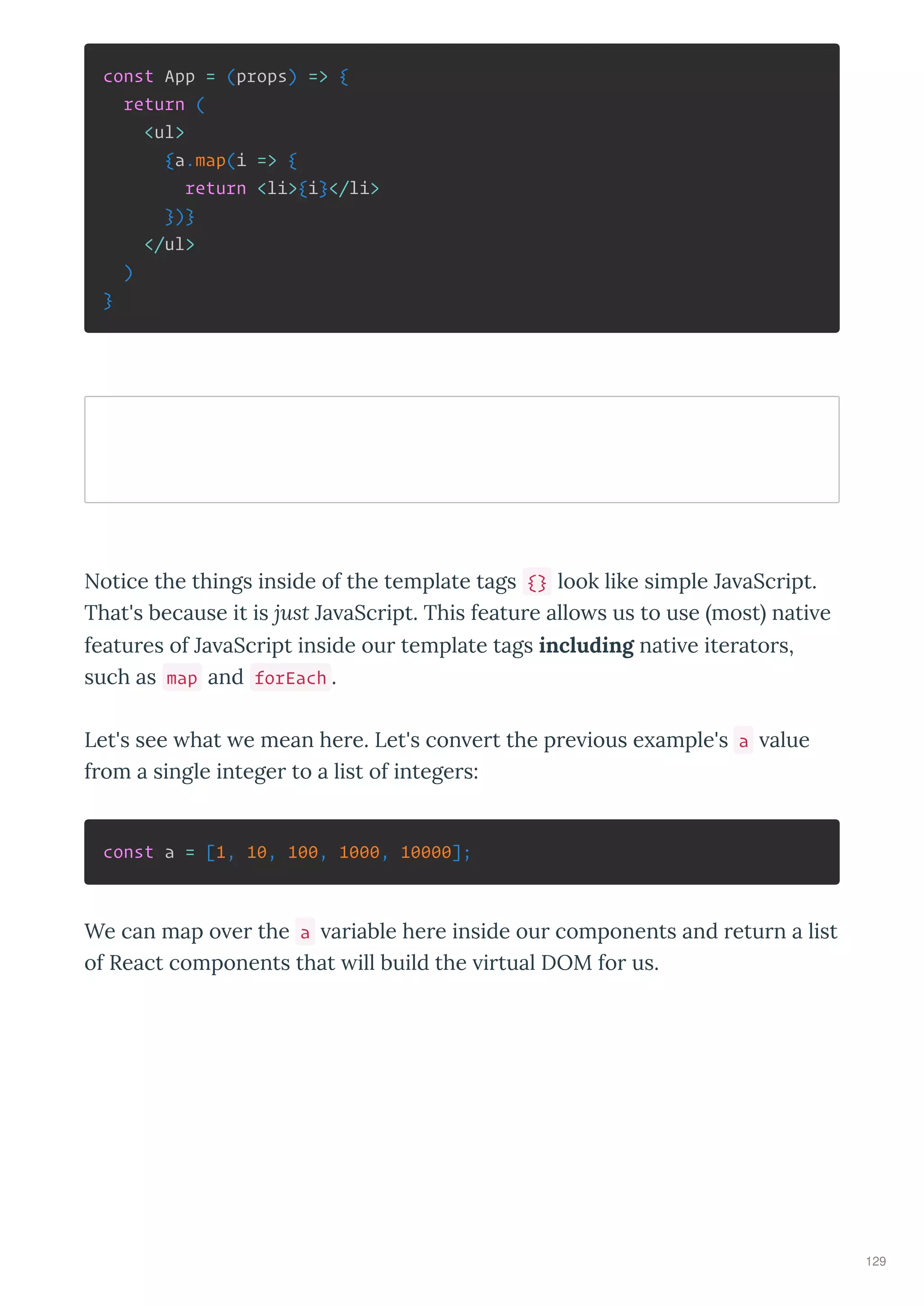 const App = (props) => {
return (
<ul>
{a.map(i => {
return <li>{i}</li>
})}
</ul>
)
}
Notice the things inside of the template tags {} look like simple Ja aSc ipt.
That's because it is just Ja aSc ipt. This featu e allo s us to use most nati e
featu es of Ja aSc ipt inside ou template tags including nati e ite ato s,
such as map and forEach .
Let's see hat e mean he e. Let's con e t the p e ious e ample's a alue
f om a single intege to a list of intege s:
const a = [1, 10, 100, 1000, 10000];
We can map o e the a a iable he e inside ou components and etu n a list
of React components that ill build the i tual DOM fo us.
129
 