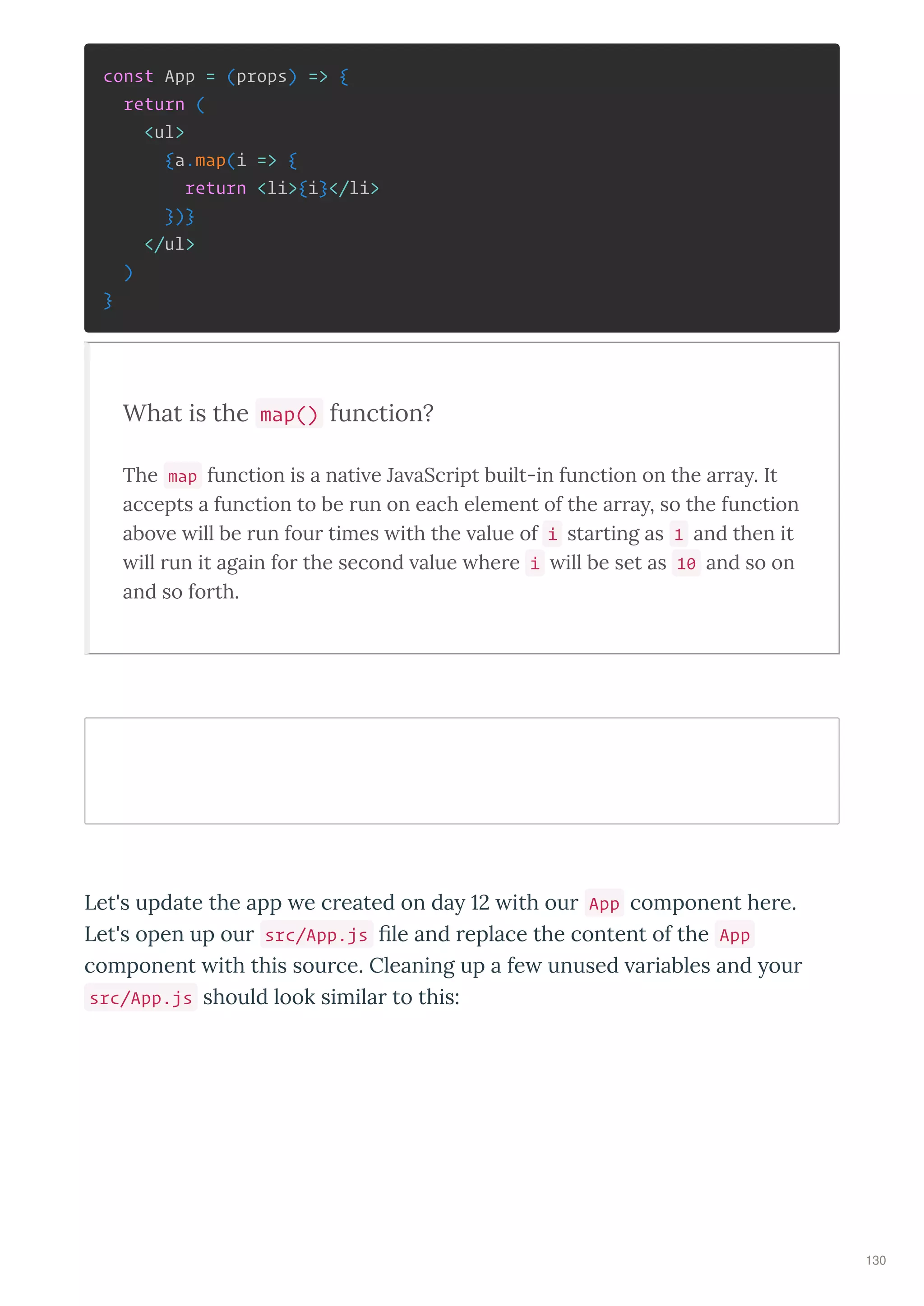 const App = (props) => {
return (
<ul>
{a.map(i => {
return <li>{i}</li>
})}
</ul>
)
}
What is the map() function?
The map function is a nati e Ja aScript built-in function on the arra . It
accepts a function to be run on each element of the arra , so the function
abo e ill be run four times ith the alue of i starting as 1 and then it
ill run it again for the second alue here i ill be set as 10 and so on
and so forth.
Let's update the app e c eated on da ith ou App component he e.
Let's open up ou src/App.js le and eplace the content of the App
component ith this sou ce. Cleaning up a fe unused a iables and ou
src/App.js should look simila to this:
130
 