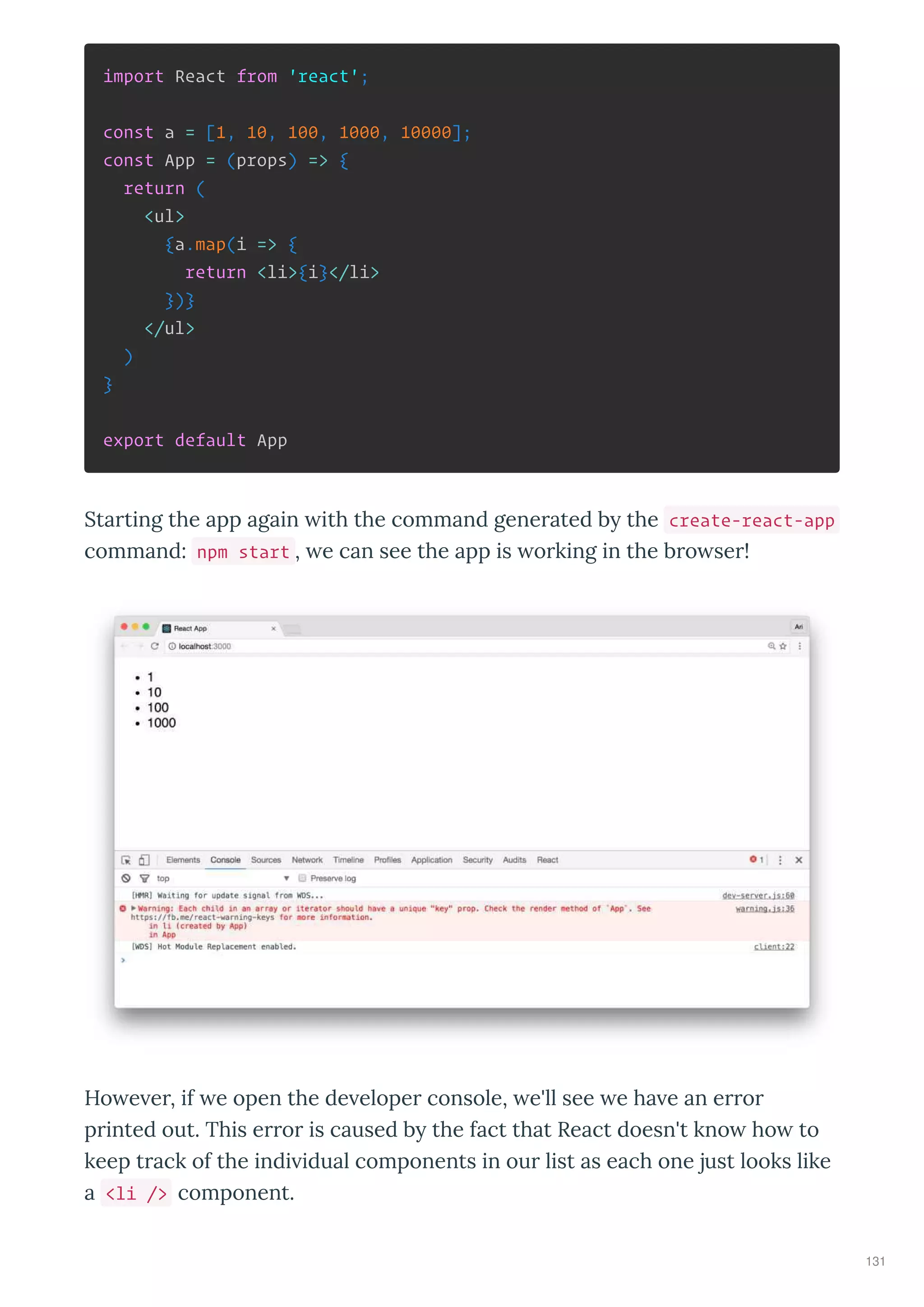 import React from 'react';
const a = [1, 10, 100, 1000, 10000];
const App = (props) => {
return (
<ul>
{a.map(i => {
return <li>{i}</li>
})}
</ul>
)
}
export default App
Sta ting the app again ith the command gene ated b the create-react-app
command: npm start , e can see the app is o king in the b o se !
Ho e e , if e open the de elope console, e'll see e ha e an e o
p inted out. This e o is caused b the fact that React doesn't kno ho to
keep t ack of the indi idual components in ou list as each one just looks like
a <li /> component.
131
 