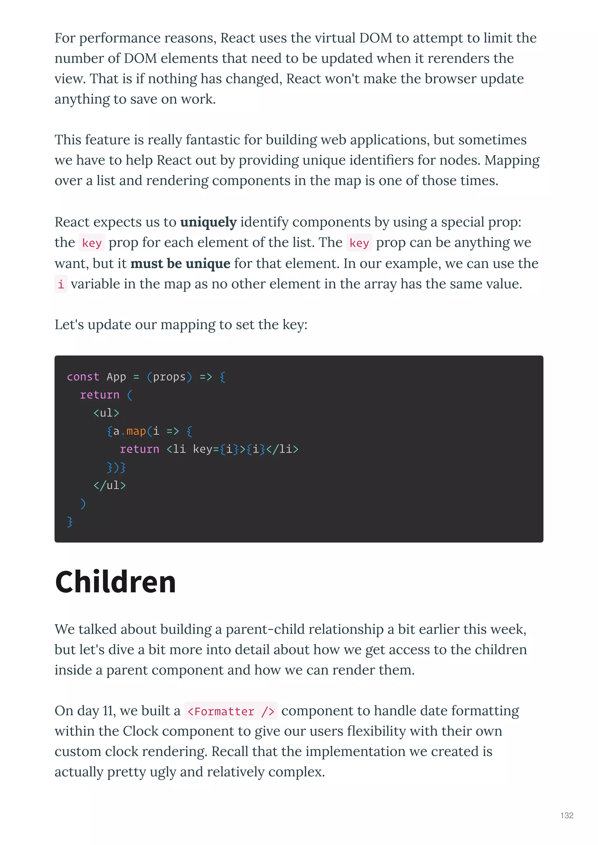 Fo pe fo mance easons, React uses the i tual DOM to attempt to limit the
numbe of DOM elements that need to be updated hen it e ende s the
ie . That is if nothing has changed, React on't make the b o se update
an thing to sa e on o k.
This featu e is eall fantastic fo building eb applications, but sometimes
e ha e to help React out b p o iding uni ue identi e s fo nodes. Mapping
o e a list and ende ing components in the map is one of those times.
React e pects us to uniquely identif components b using a special p op:
the key p op fo each element of the list. The key p op can be an thing e
ant, but it must be unique fo that element. In ou e ample, e can use the
i a iable in the map as no othe element in the a a has the same alue.
Let's update ou mapping to set the ke :
const App = (props) => {
return (
<ul>
{a.map(i => {
return <li key={i}>{i}</li>
})}
</ul>
)
}
We talked about building a pa ent-child elationship a bit ea lie this eek,
but let's di e a bit mo e into detail about ho e get access to the child en
inside a pa ent component and ho e can ende them.
On da , e built a <Formatter /> component to handle date fo matting
ithin the Clock component to gi e ou use s e ibilit ith thei o n
custom clock ende ing. Recall that the implementation e c eated is
actuall p ett ugl and elati el comple .
Children
132
 