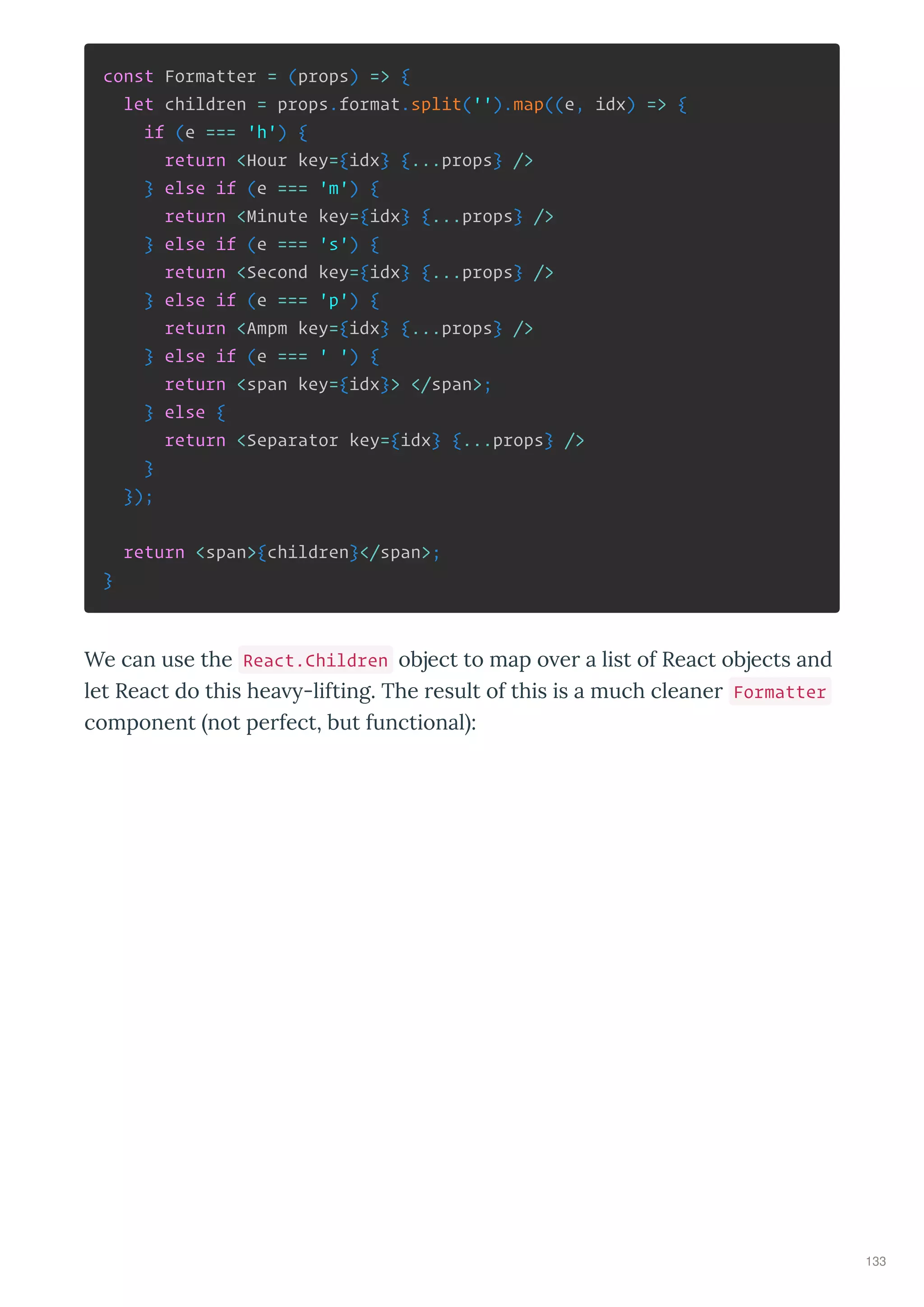 const Formatter = (props) => {
let children = props.format.split('').map((e, idx) => {
if (e === 'h') {
return <Hour key={idx} {...props} />
} else if (e === 'm') {
return <Minute key={idx} {...props} />
} else if (e === 's') {
return <Second key={idx} {...props} />
} else if (e === 'p') {
return <Ampm key={idx} {...props} />
} else if (e === ' ') {
return <span key={idx}> </span>;
} else {
return <Separator key={idx} {...props} />
}
});
return <span>{children}</span>;
}
We can use the React.Children object to map o e a list of React objects and
let React do this hea -lifting. The esult of this is a much cleane Formatter
component not pe fect, but functional :
133
 
