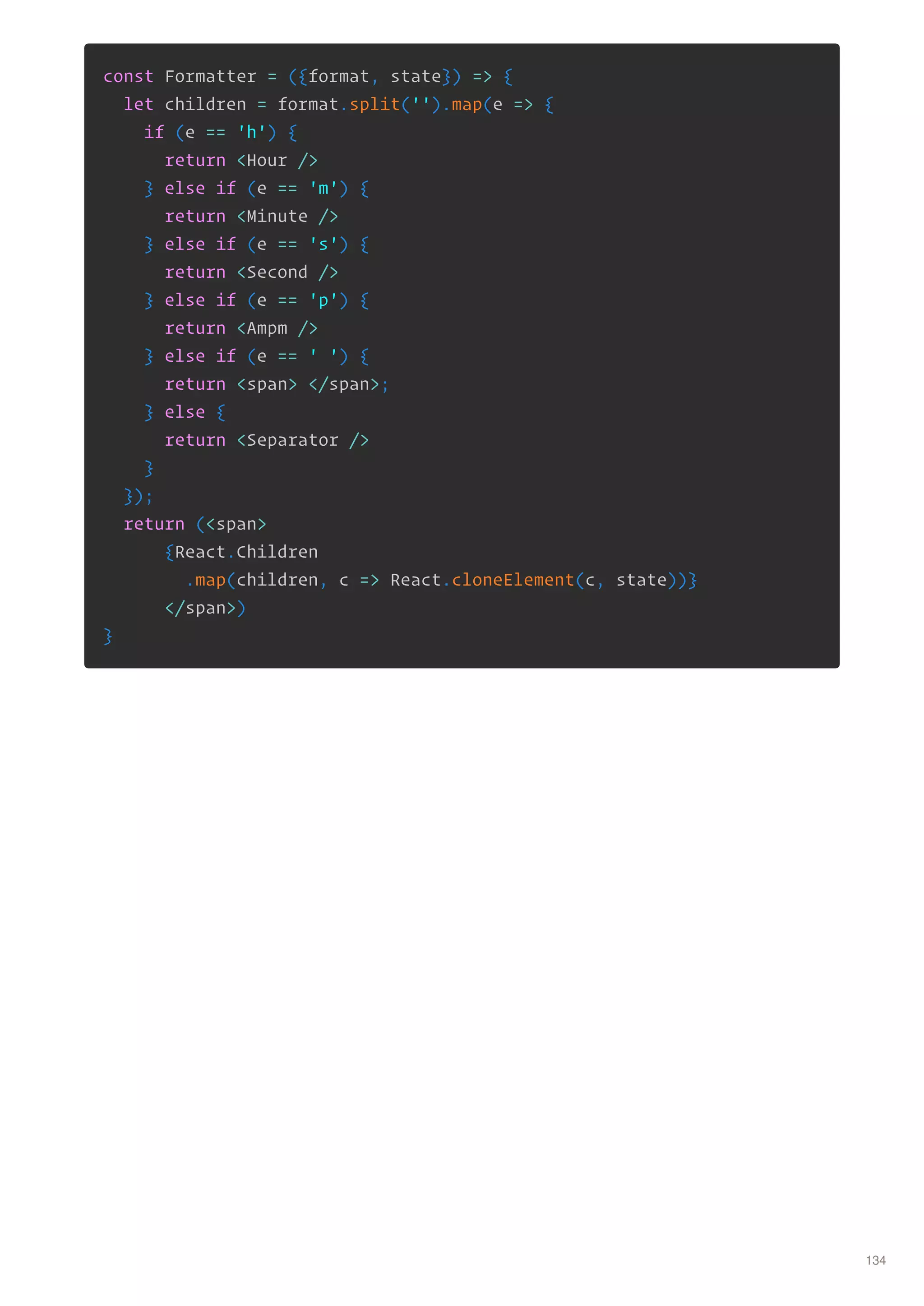 const Formatter = ({format, state}) => {
let children = format.split('').map(e => {
if (e == 'h') {
return <Hour />
} else if (e == 'm') {
return <Minute />
} else if (e == 's') {
return <Second />
} else if (e == 'p') {
return <Ampm />
} else if (e == ' ') {
return <span> </span>;
} else {
return <Separator />
}
});
return (<span>
{React.Children
.map(children, c => React.cloneElement(c, state))}
</span>)
}
134
 