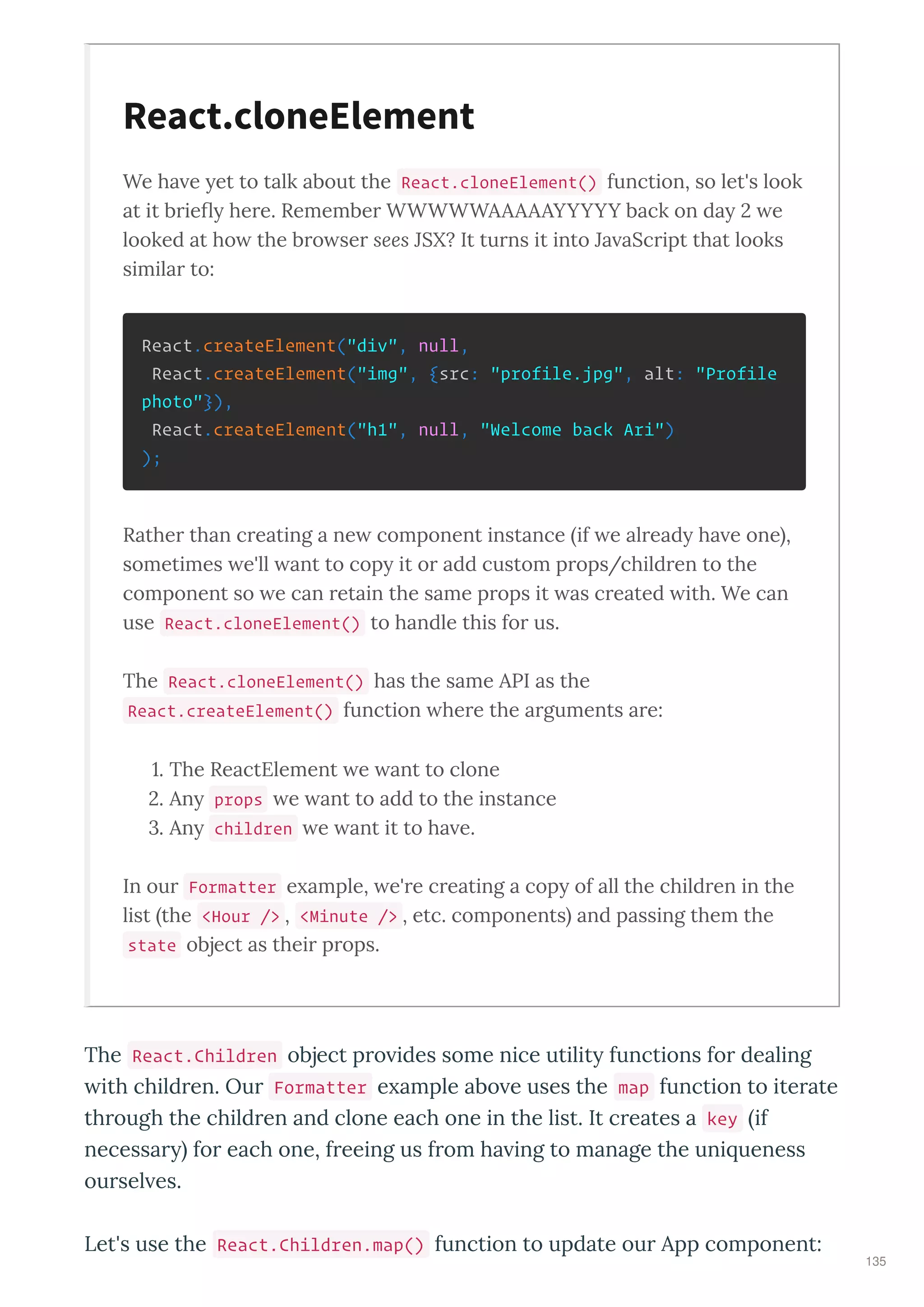 We ha e et to talk about the React.cloneElement() function, so let's look
at it brieﬂ here. Remember WWWWWAAAAAYYYYY back on da e
looked at ho the bro ser sees JSX? It turns it into Ja aScript that looks
similar to:
React.createElement("div", null,
React.createElement("img", {src: "profile.jpg", alt: "Profile
photo"}),
React.createElement("h1", null, "Welcome back Ari")
);
Rather than creating a ne component instance if e alread ha e one ,
sometimes e'll ant to cop it or add custom props/children to the
component so e can retain the same props it as created ith. We can
use React.cloneElement() to handle this for us.
The React.cloneElement() has the same API as the
React.createElement() function here the arguments are:
. The ReactElement e ant to clone
. An props e ant to add to the instance
. An children e ant it to ha e.
In our Formatter e ample, e're creating a cop of all the children in the
list the <Hour /> , <Minute /> , etc. components and passing them the
state object as their props.
The React.Children object p o ides some nice utilit functions fo dealing
ith child en. Ou Formatter e ample abo e uses the map function to ite ate
th ough the child en and clone each one in the list. It c eates a key if
necessa fo each one, f eeing us f om ha ing to manage the uni ueness
ou sel es.
Let's use the React.Children.map() function to update ou App component:
React.cloneElement
135
 