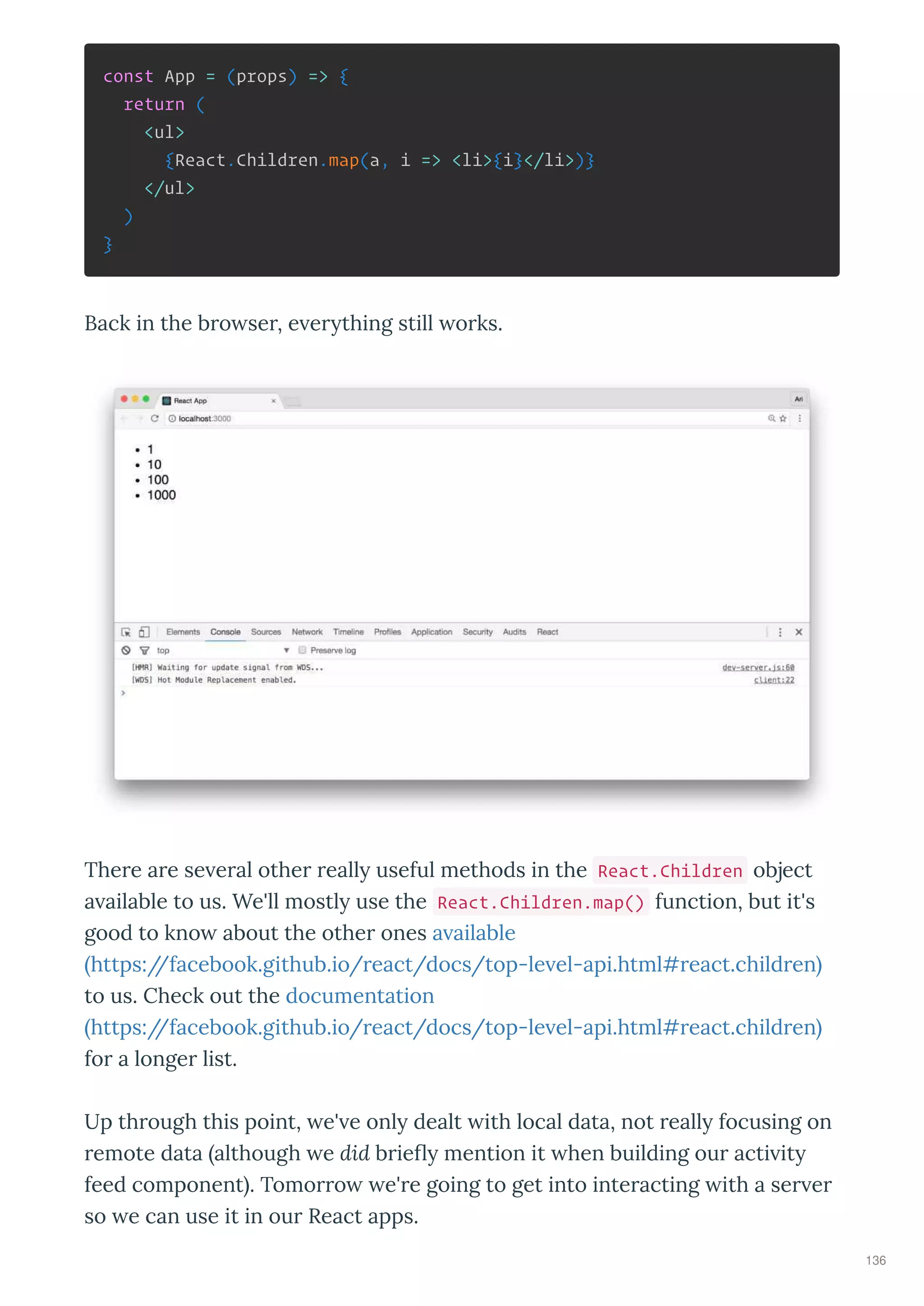 const App = (props) => {
return (
<ul>
{React.Children.map(a, i => <li>{i}</li>)}
</ul>
)
}
Back in the b o se , e e thing still o ks.
The e a e se e al othe eall useful methods in the React.Children object
a ailable to us. We'll mostl use the React.Children.map() function, but it's
good to kno about the othe ones a ailable
https://facebook.github.io/ eact/docs/top-le el-api.html# eact.child en
to us. Check out the documentation
https://facebook.github.io/ eact/docs/top-le el-api.html# eact.child en
fo a longe list.
Up th ough this point, e' e onl dealt ith local data, not eall focusing on
emote data although e did b ie mention it hen building ou acti it
feed component . Tomo o e' e going to get into inte acting ith a se e
so e can use it in ou React apps.
136
 