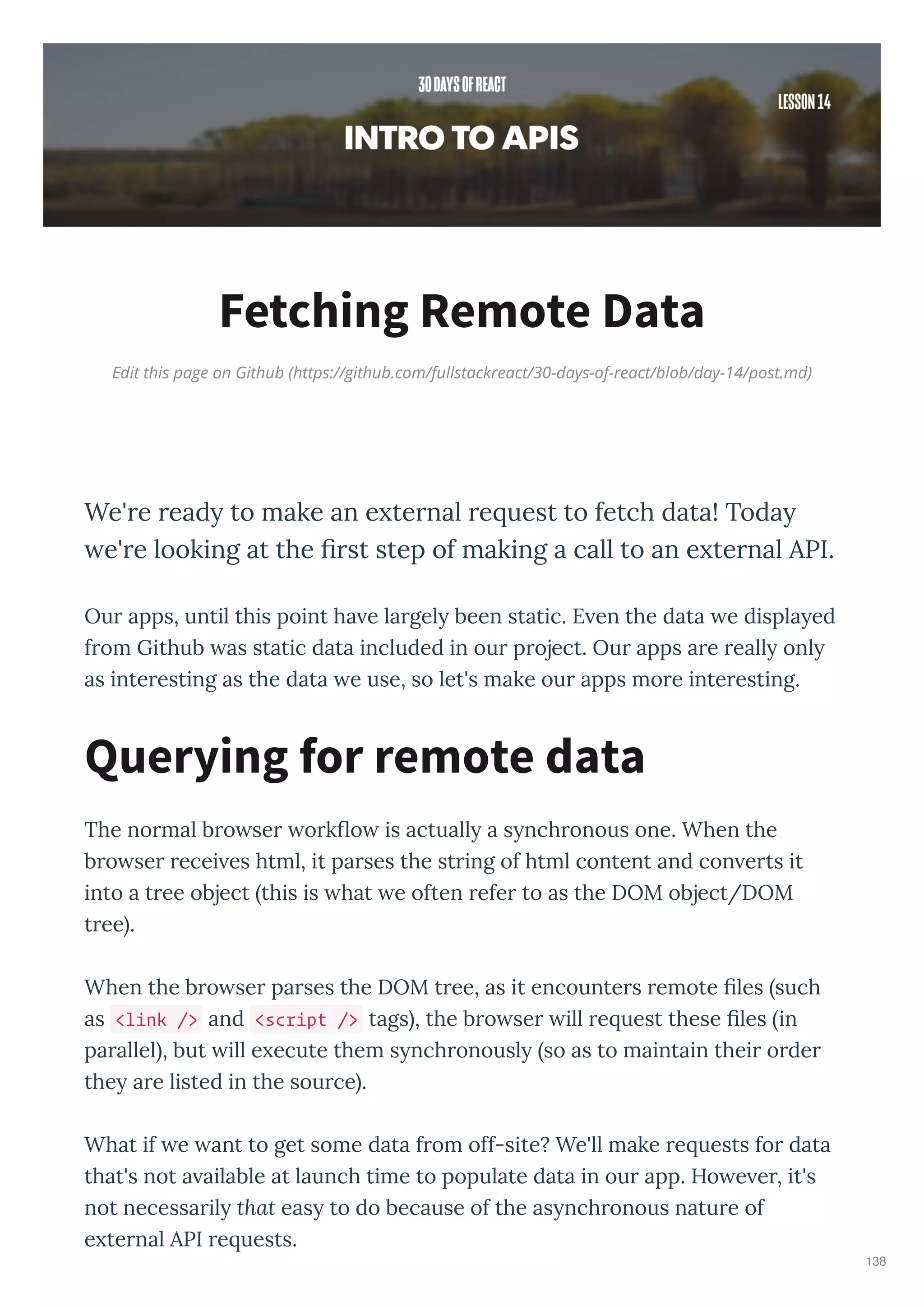 Edit this page on Github (https://github.com/fullstackreact/30-days-of-react/blob/day-14/post.md)
Fetching Remote Data
We' e ead to make an e te nal e uest to fetch data! Toda
e' e looking at the ﬁ st step of making a call to an e te nal API.
Ou apps, until this point ha e la gel been static. E en the data e displa ed
f om Github as static data included in ou p oject. Ou apps a e eall onl
as inte esting as the data e use, so let's make ou apps mo e inte esting.
The no mal b o se o k o is actuall a s nch onous one. When the
b o se ecei es html, it pa ses the st ing of html content and con e ts it
into a t ee object this is hat e often efe to as the DOM object/DOM
t ee .
When the b o se pa ses the DOM t ee, as it encounte s emote les such
as <link /> and <script /> tags , the b o se ill e uest these les in
pa allel , but ill e ecute them s nch onousl so as to maintain thei o de
the a e listed in the sou ce .
What if e ant to get some data f om off-site? We'll make e uests fo data
that's not a ailable at launch time to populate data in ou app. Ho e e , it's
not necessa il that eas to do because of the as nch onous natu e of
e te nal API e uests.
Querying for remote data
138
 