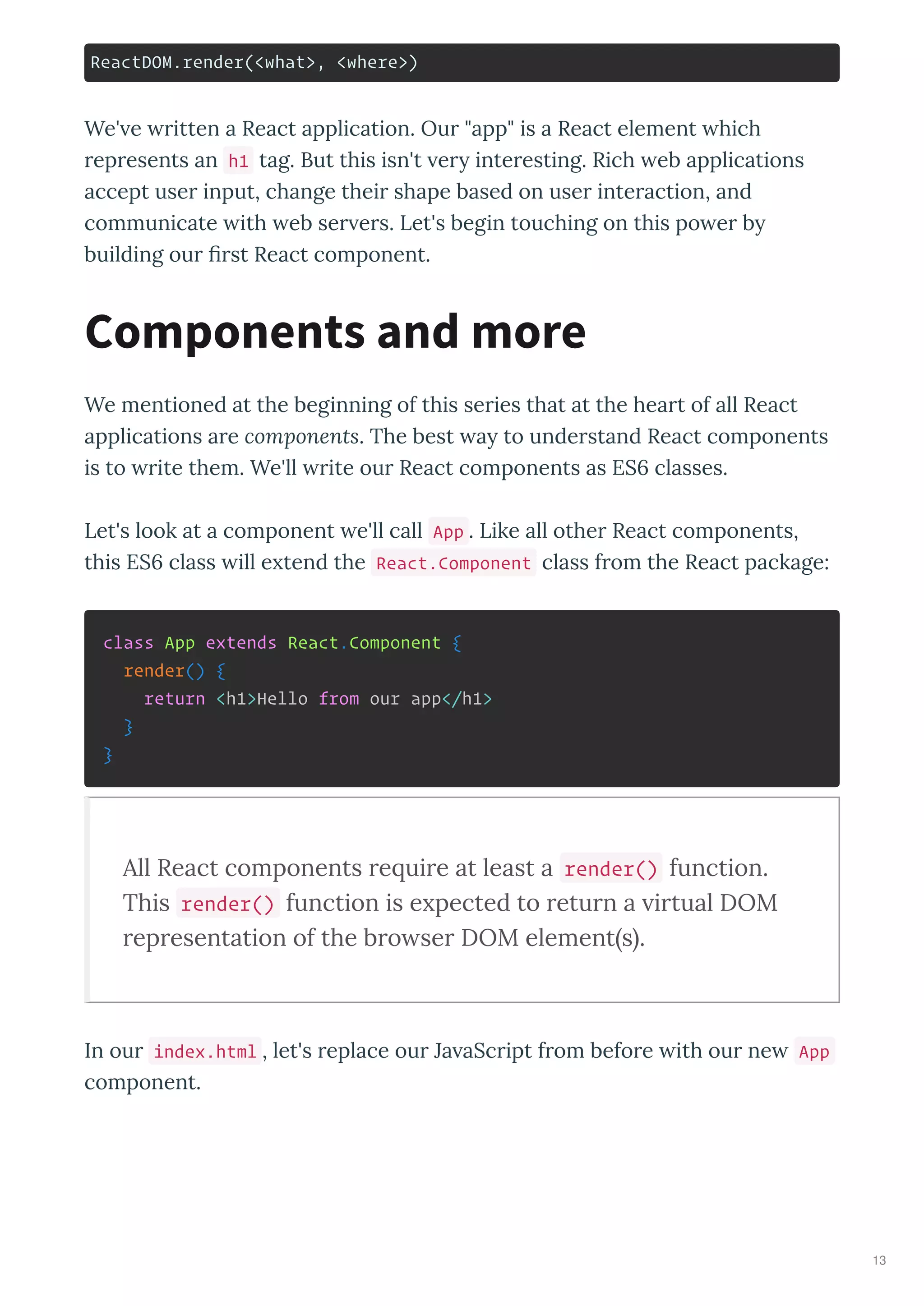 ReactDOM.render(<what>, <where>)
We' e ritten a React application. Our "app" is a React element hich
represents an h1 tag. But this isn't er interesting. Rich eb applications
accept user input, change their shape based on user interaction, and
communicate ith eb ser ers. Let's begin touching on this po er b
building our ﬁrst React component.
We mentioned at the beginning of this series that at the heart of all React
applications are components. The best a to understand React components
is to rite them. We'll rite our React components as ES classes.
Let's look at a component e'll call App . Like all other React components,
this ES class ill e tend the React.Component class from the React package:
class App extends React.Component {
render() {
return <h1>Hello from our app</h1>
}
}
All React components e ui e at least a render() function.
This render() function is e pected to etu n a i tual DOM
ep esentation of the b o se DOM element s .
In our index.html , let's replace our Ja aScript from before ith our ne App
component.
Components and more
13
 