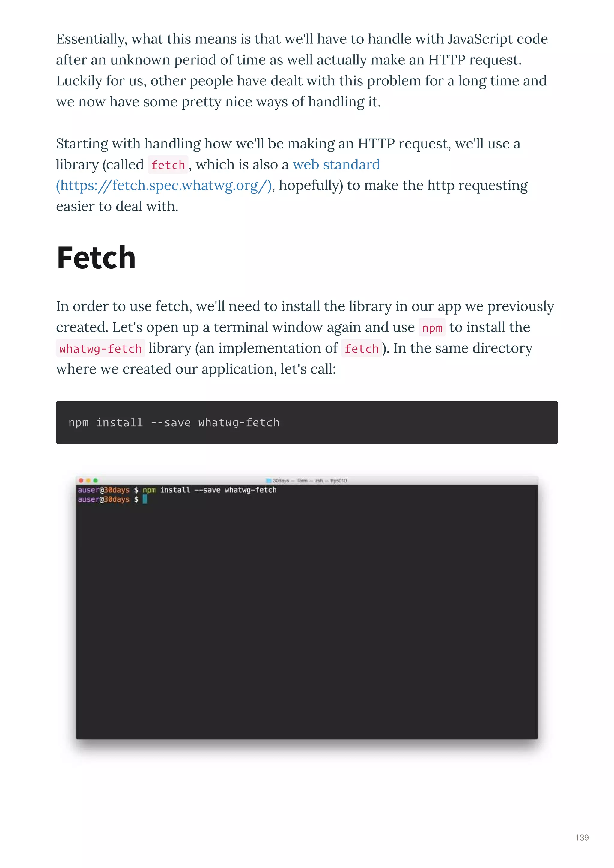 Essentiall , hat this means is that e'll ha e to handle ith Ja aSc ipt code
afte an unkno n pe iod of time as ell actuall make an HTTP e uest.
Luckil fo us, othe people ha e dealt ith this p oblem fo a long time and
e no ha e some p ett nice a s of handling it.
Sta ting ith handling ho e'll be making an HTTP e uest, e'll use a
lib a called fetch , hich is also a eb standa d
https://fetch.spec. hat g.o g/ , hopefull to make the http e uesting
easie to deal ith.
In o de to use fetch, e'll need to install the lib a in ou app e p e iousl
c eated. Let's open up a te minal indo again and use npm to install the
whatwg-fetch lib a an implementation of fetch . In the same di ecto
he e e c eated ou application, let's call:
npm install --save whatwg-fetch
Fetch
139
 