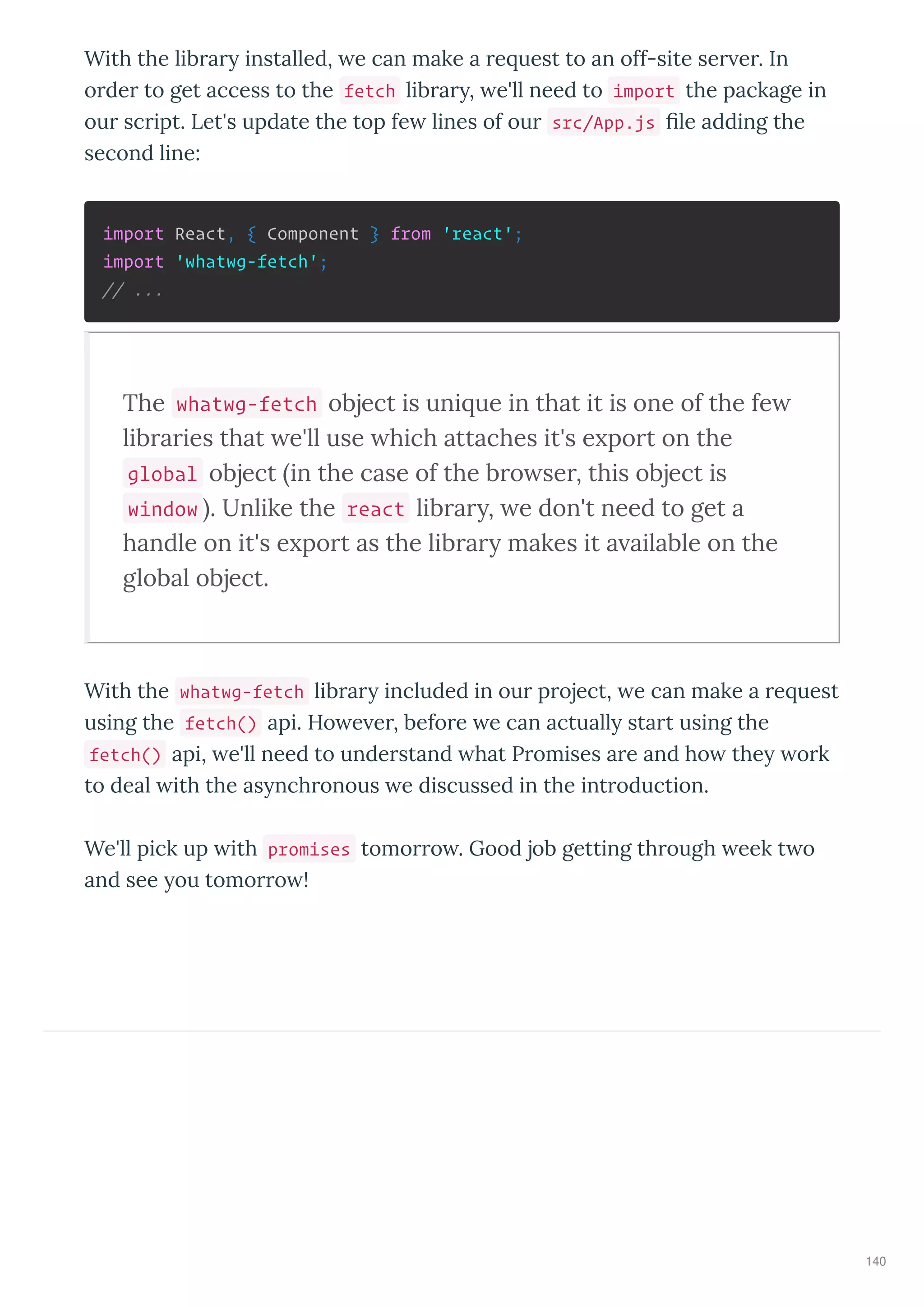 With the lib a installed, e can make a e uest to an off-site se e . In
o de to get access to the fetch lib a , e'll need to import the package in
ou sc ipt. Let's update the top fe lines of ou src/App.js le adding the
second line:
import React, { Component } from 'react';
import 'whatwg-fetch';
// ...
The whatwg-fetch object is uni ue in that it is one of the fe
lib a ies that e'll use hich attaches it's e po t on the
global object in the case of the b o se , this object is
window . Unlike the react lib a , e don't need to get a
handle on it's e po t as the lib a makes it a ailable on the
global object.
With the whatwg-fetch lib a included in ou p oject, e can make a e uest
using the fetch() api. Ho e e , befo e e can actuall sta t using the
fetch() api, e'll need to unde stand hat P omises a e and ho the o k
to deal ith the as nch onous e discussed in the int oduction.
We'll pick up ith promises tomo o . Good job getting th ough eek t o
and see ou tomo o !
140
 