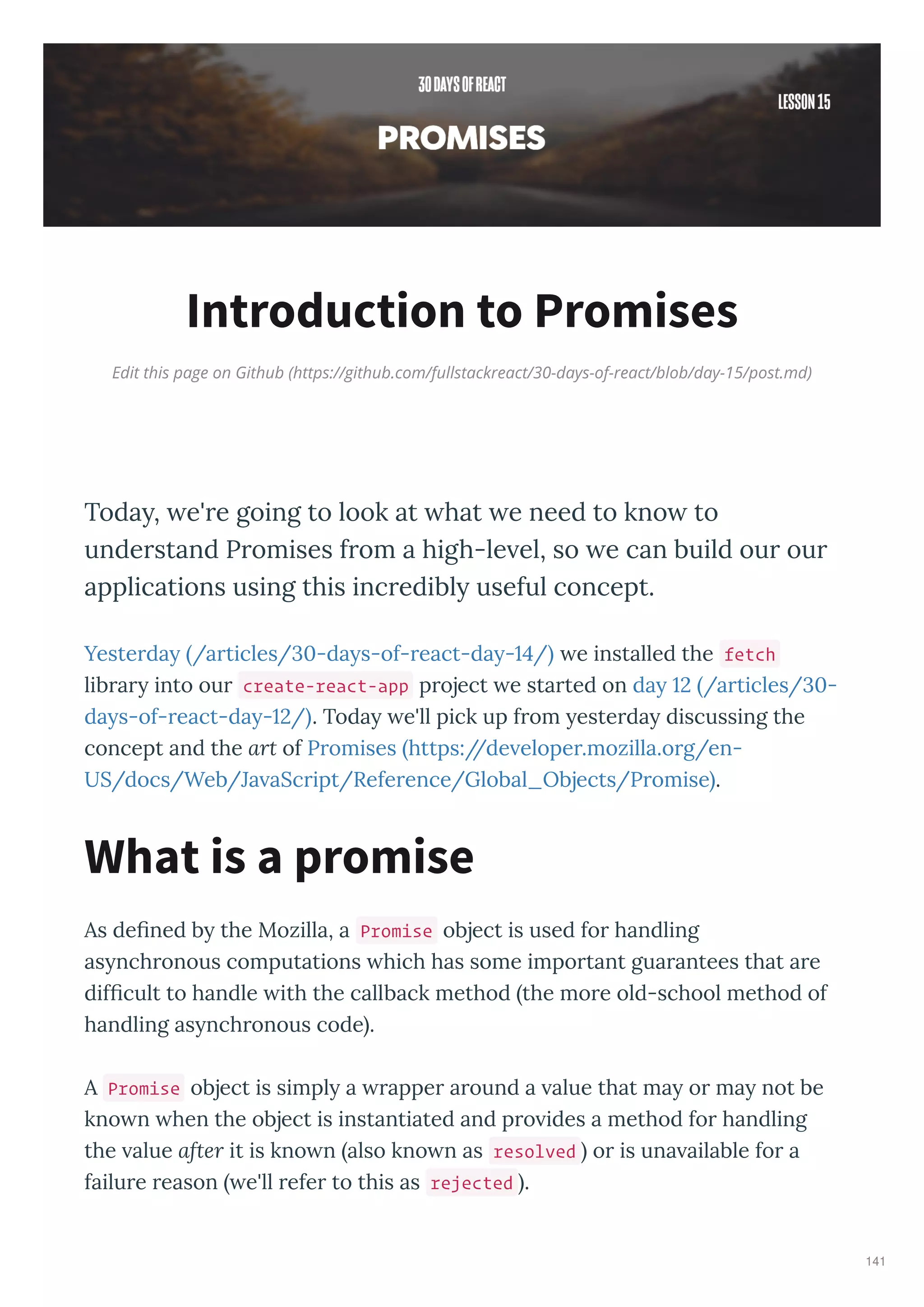 Edit this page on Github (https://github.com/fullstackreact/30-days-of-react/blob/day-15/post.md)
Introduction to Promises
Today, e're going to look at hat e need to kno to
understand Promises from a high-le el, so e can build our our
applications using this incredibly useful concept.
Yeste da /a ticles/ -da s-of- eact-da - / e installed the fetch
lib a into ou create-react-app p oject e sta ted on da /a ticles/ -
da s-of- eact-da - / . Toda e'll pick up f om este da discussing the
concept and the art of P omises https://de elope .mozilla.o g/en-
US/docs/Web/Ja aSc ipt/Refe ence/Global_Objects/P omise .
As deﬁned b the Mozilla, a Promise object is used fo handling
as nch onous computations hich has some impo tant gua antees that a e
difﬁcult to handle ith the callback method the mo e old-school method of
handling as nch onous code .
A Promise object is simpl a appe a ound a alue that ma o ma not be
kno n hen the object is instantiated and p o ides a method fo handling
the alue after it is kno n also kno n as resolved o is una ailable fo a
failu e eason e'll efe to this as rejected .
What is a promise
141
 