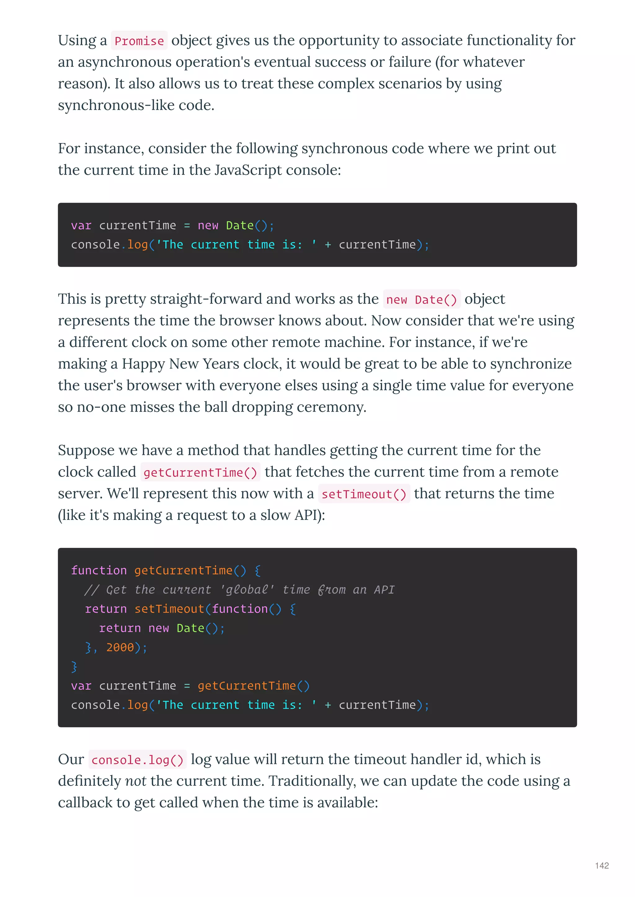 Using a Promise object gi es us the oppo tunit to associate functionalit fo
an as nch onous ope ation's e entual success o failu e fo hate e
eason . It also allo s us to t eat these comple scena ios b using
s nch onous-like code.
Fo instance, conside the follo ing s nch onous code he e e p int out
the cu ent time in the Ja aSc ipt console:
var currentTime = new Date();
console.log('The current time is: ' + currentTime);
This is p ett st aight-fo a d and o ks as the new Date() object
ep esents the time the b o se kno s about. No conside that e' e using
a diffe ent clock on some othe emote machine. Fo instance, if e' e
making a Happ Ne Yea s clock, it ould be g eat to be able to s nch onize
the use 's b o se ith e e one elses using a single time alue fo e e one
so no-one misses the ball d opping ce emon .
Suppose e ha e a method that handles getting the cu ent time fo the
clock called getCurrentTime() that fetches the cu ent time f om a emote
se e . We'll ep esent this no ith a setTimeout() that etu ns the time
like it's making a e uest to a slo API :
function getCurrentTime() {
// Get the current 'global' time from an API
return setTimeout(function() {
return new Date();
}, 2000);
}
var currentTime = getCurrentTime()
console.log('The current time is: ' + currentTime);
Ou console.log() log alue ill etu n the timeout handle id, hich is
deﬁnitel not the cu ent time. T aditionall , e can update the code using a
callback to get called hen the time is a ailable:
142
 