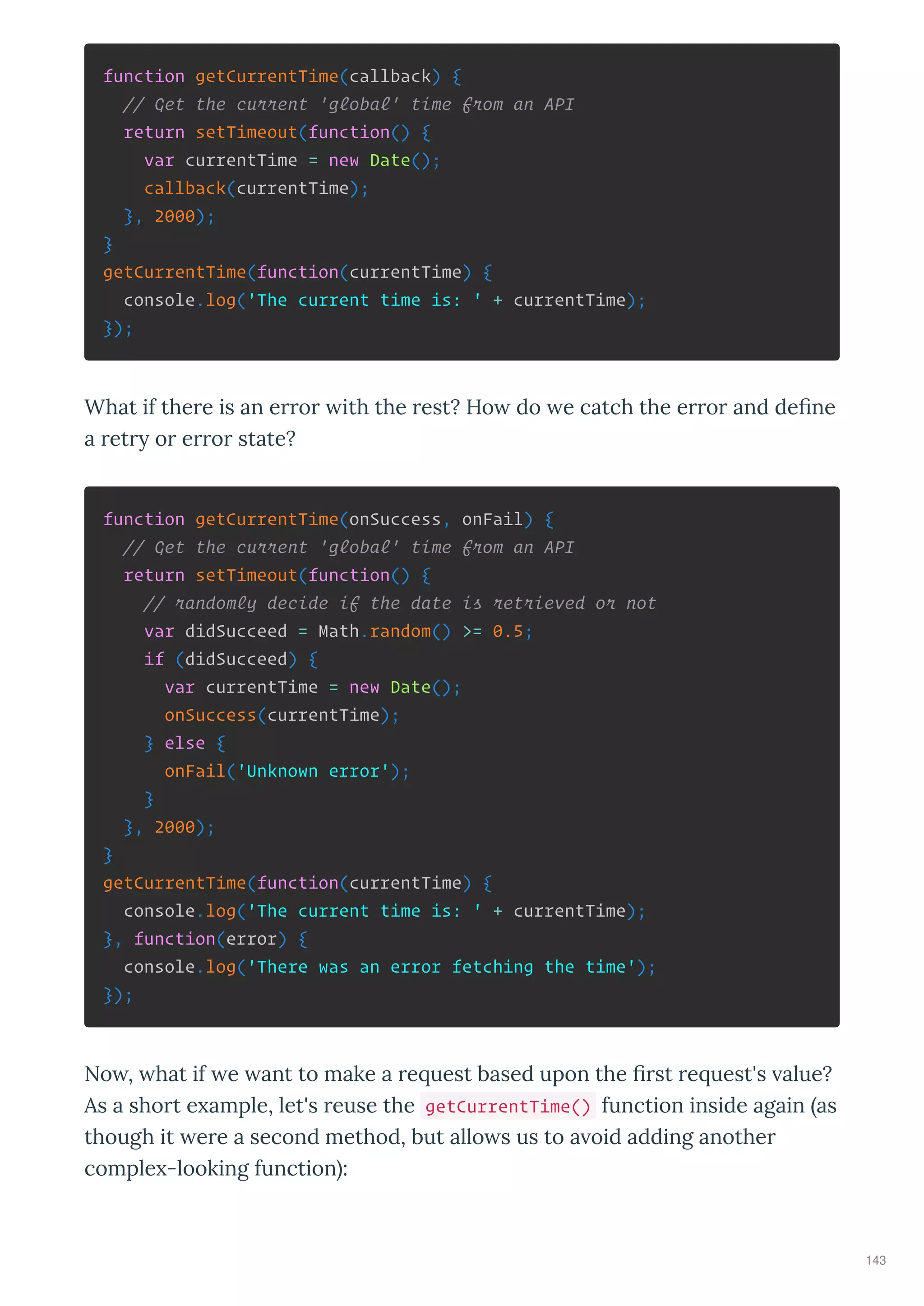 function getCurrentTime(callback) {
// Get the current 'global' time from an API
return setTimeout(function() {
var currentTime = new Date();
callback(currentTime);
}, 2000);
}
getCurrentTime(function(currentTime) {
console.log('The current time is: ' + currentTime);
});
What if the e is an e o ith the est? Ho do e catch the e o and deﬁne
a et o e o state?
function getCurrentTime(onSuccess, onFail) {
// Get the current 'global' time from an API
return setTimeout(function() {
// randomly decide if the date is retrieved or not
var didSucceed = Math.random() >= 0.5;
if (didSucceed) {
var currentTime = new Date();
onSuccess(currentTime);
} else {
onFail('Unknown error');
}
}, 2000);
}
getCurrentTime(function(currentTime) {
console.log('The current time is: ' + currentTime);
}, function(error) {
console.log('There was an error fetching the time');
});
No , hat if e ant to make a e uest based upon the ﬁ st e uest's alue?
As a sho t e ample, let's euse the getCurrentTime() function inside again as
though it e e a second method, but allo s us to a oid adding anothe
comple -looking function :
143
 