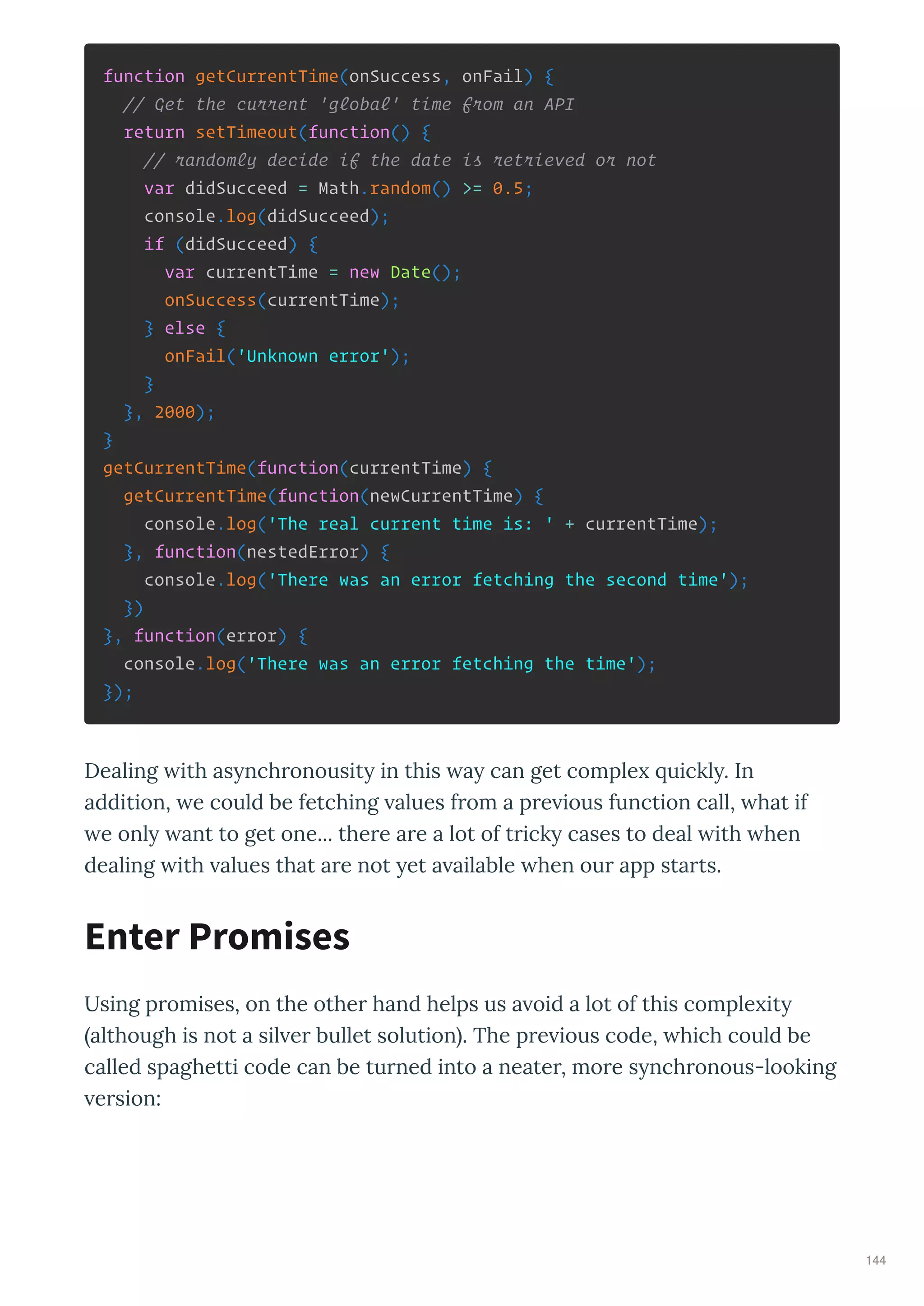 function getCurrentTime(onSuccess, onFail) {
// Get the current 'global' time from an API
return setTimeout(function() {
// randomly decide if the date is retrieved or not
var didSucceed = Math.random() >= 0.5;
console.log(didSucceed);
if (didSucceed) {
var currentTime = new Date();
onSuccess(currentTime);
} else {
onFail('Unknown error');
}
}, 2000);
}
getCurrentTime(function(currentTime) {
getCurrentTime(function(newCurrentTime) {
console.log('The real current time is: ' + currentTime);
}, function(nestedError) {
console.log('There was an error fetching the second time');
})
}, function(error) {
console.log('There was an error fetching the time');
});
Dealing ith as nch onousit in this a can get comple uickl . In
addition, e could be fetching alues f om a p e ious function call, hat if
e onl ant to get one... the e a e a lot of t ick cases to deal ith hen
dealing ith alues that a e not et a ailable hen ou app sta ts.
Using p omises, on the othe hand helps us a oid a lot of this comple it
although is not a sil e bullet solution . The p e ious code, hich could be
called spaghetti code can be tu ned into a neate , mo e s nch onous-looking
e sion:
Enter Promises
144
 