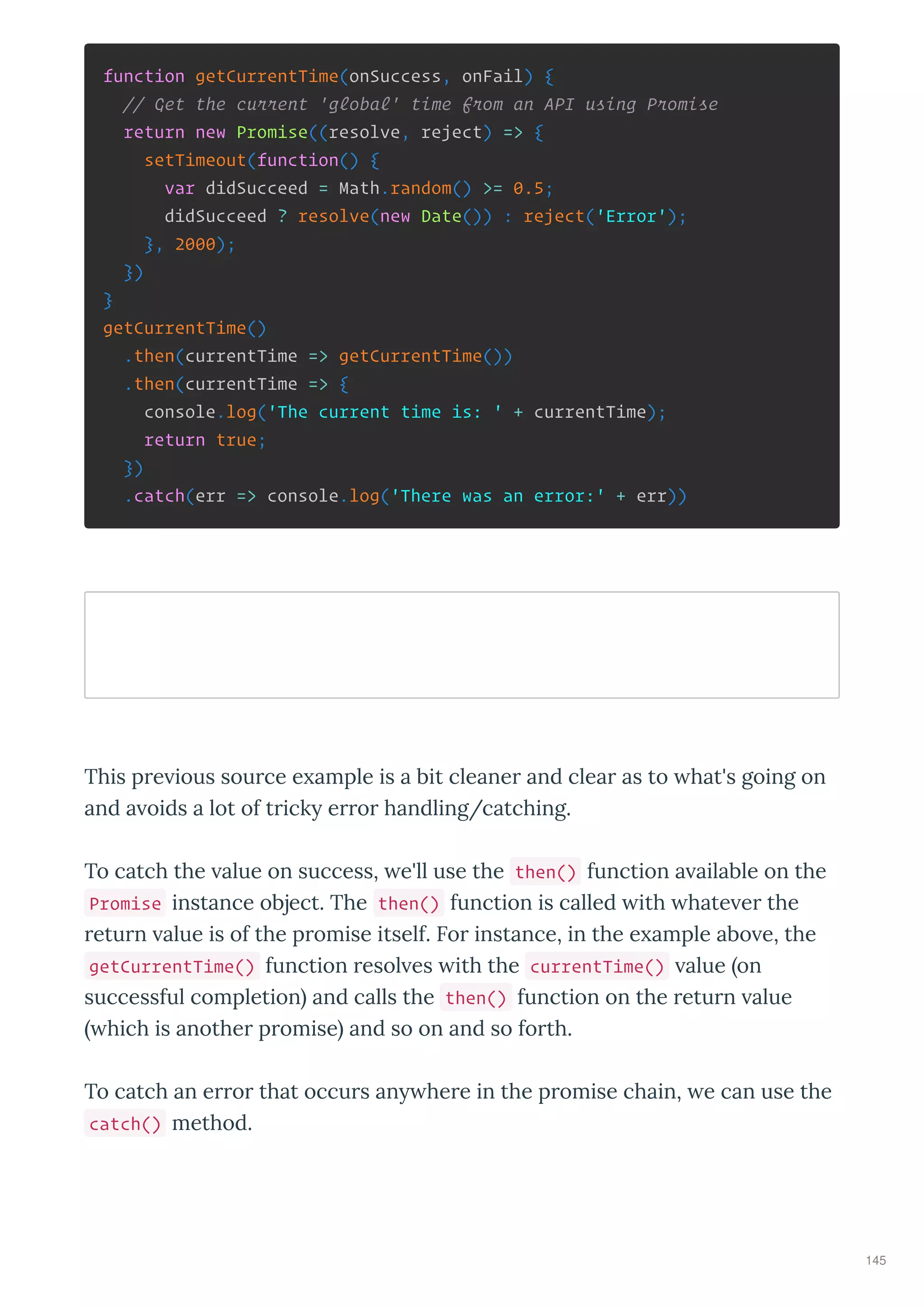 function getCurrentTime(onSuccess, onFail) {
// Get the current 'global' time from an API using Promise
return new Promise((resolve, reject) => {
setTimeout(function() {
var didSucceed = Math.random() >= 0.5;
didSucceed ? resolve(new Date()) : reject('Error');
}, 2000);
})
}
getCurrentTime()
.then(currentTime => getCurrentTime())
.then(currentTime => {
console.log('The current time is: ' + currentTime);
return true;
})
.catch(err => console.log('There was an error:' + err))
This p e ious sou ce e ample is a bit cleane and clea as to hat's going on
and a oids a lot of t ick e o handling/catching.
To catch the alue on success, e'll use the then() function a ailable on the
Promise instance object. The then() function is called ith hate e the
etu n alue is of the p omise itself. Fo instance, in the e ample abo e, the
getCurrentTime() function esol es ith the currentTime() alue on
successful completion and calls the then() function on the etu n alue
hich is anothe p omise and so on and so fo th.
To catch an e o that occu s an he e in the p omise chain, e can use the
catch() method.
145
 