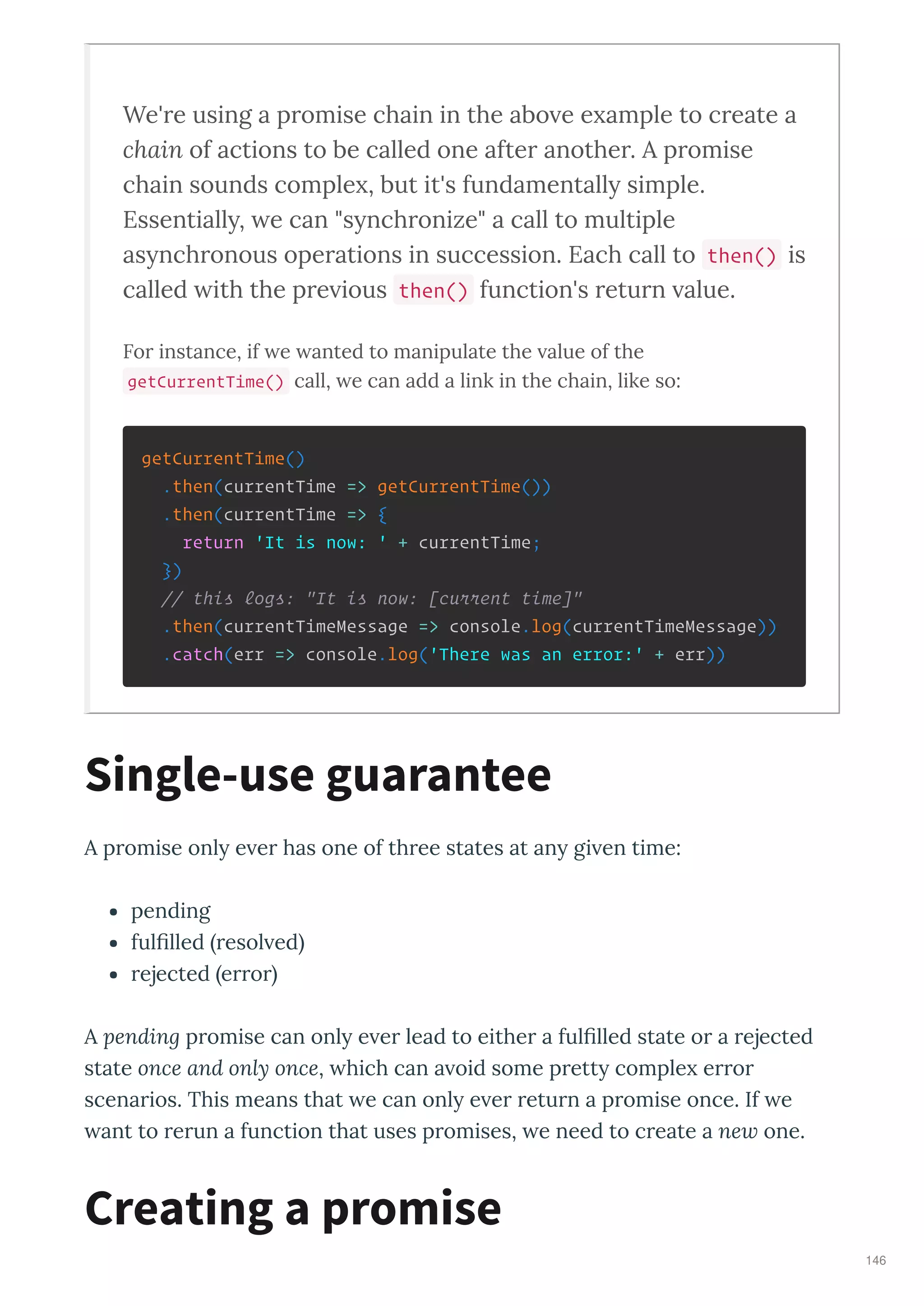 We're using a promise chain in the abo e e ample to create a
chain of actions to be called one after another. A promise
chain sounds comple , but it's fundamentall simple.
Essentiall , e can "s nchronize" a call to multiple
as nchronous operations in succession. Each call to then() is
called ith the pre ious then() function's return alue.
For instance, if e anted to manipulate the alue of the
getCurrentTime() call, e can add a link in the chain, like so:
getCurrentTime()
.then(currentTime => getCurrentTime())
.then(currentTime => {
return 'It is now: ' + currentTime;
})
// this logs: "It is now: [current time]"
.then(currentTimeMessage => console.log(currentTimeMessage))
.catch(err => console.log('There was an error:' + err))
A p omise onl e e has one of th ee states at an gi en time:
pending
fulﬁlled esol ed
ejected e o
A pending p omise can onl e e lead to eithe a fulﬁlled state o a ejected
state once and only once, hich can a oid some p ett comple e o
scena ios. This means that e can onl e e etu n a p omise once. If e
ant to e un a function that uses p omises, e need to c eate a new one.
Single-use guarantee
Creating a promise
146
 