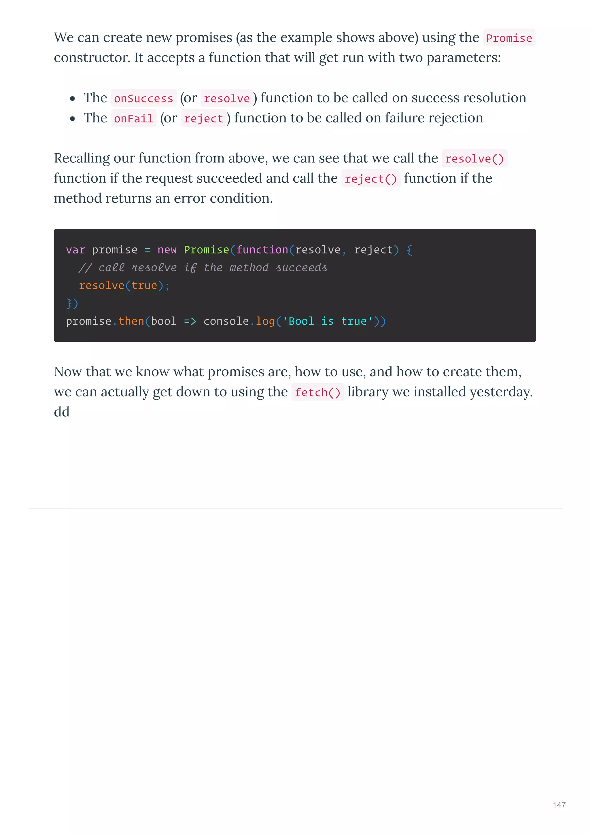 We can c eate ne p omises as the e ample sho s abo e using the Promise
const ucto . It accepts a function that ill get un ith t o pa amete s:
The onSuccess o resolve function to be called on success esolution
The onFail o reject function to be called on failu e ejection
Recalling ou function f om abo e, e can see that e call the resolve()
function if the e uest succeeded and call the reject() function if the
method etu ns an e o condition.
var promise = new Promise(function(resolve, reject) {
// call resolve if the method succeeds
resolve(true);
})
promise.then(bool => console.log('Bool is true'))
No that e kno hat p omises a e, ho to use, and ho to c eate them,
e can actuall get do n to using the fetch() lib a e installed este da .
dd
147
 