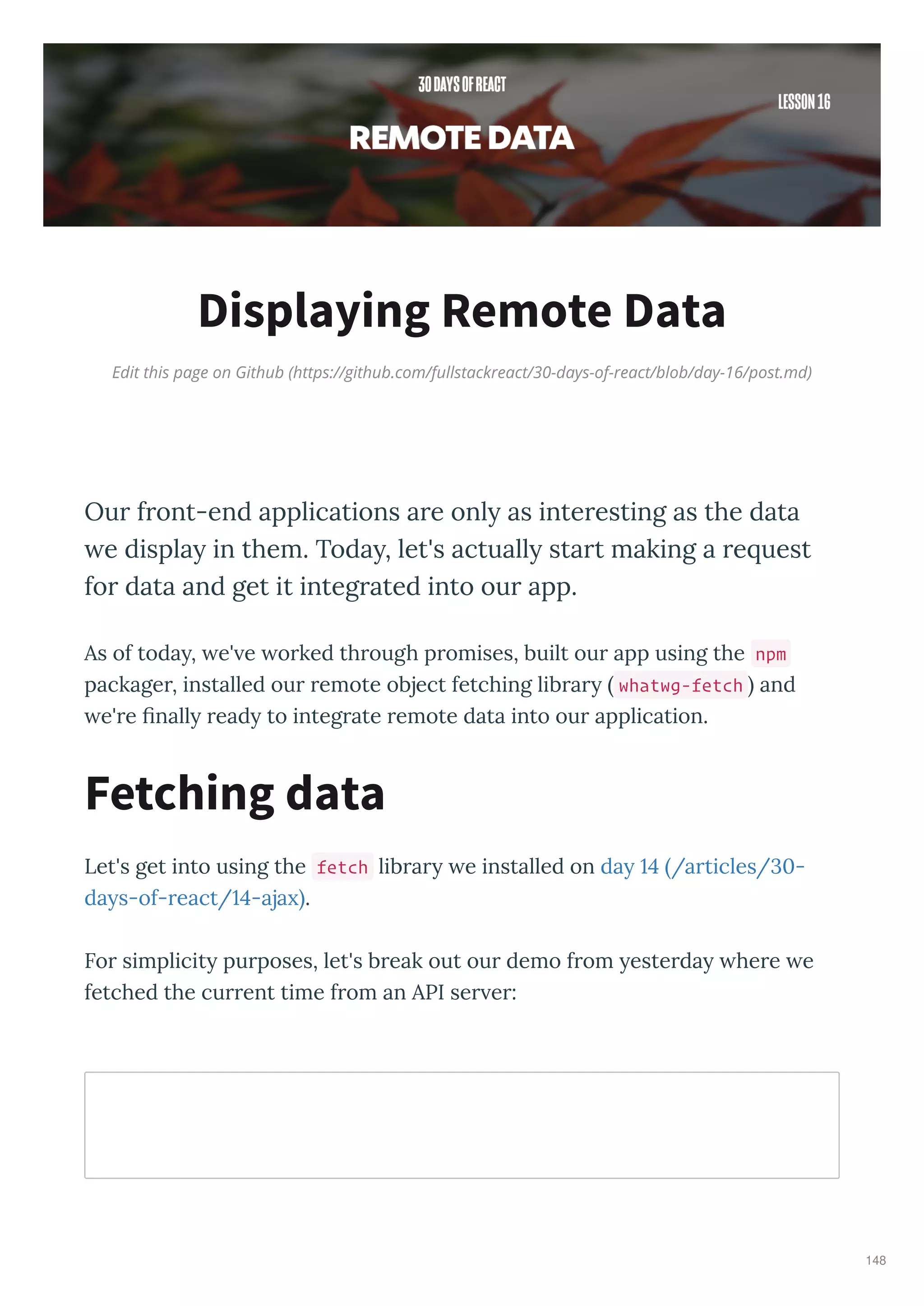 Edit this page on Github (https://github.com/fullstackreact/30-days-of-react/blob/day-16/post.md)
Displaying Remote Data
Ou f ont-end applications a e only as inte esting as the data
we display in them. Today, let's actually sta t making a e uest
fo data and get it integ ated into ou app.
As of toda , e' e o ked th ough p omises, built ou app using the npm
package , installed ou emote object fetching lib a whatwg-fetch and
e' e ﬁnall ead to integ ate emote data into ou application.
Let's get into using the fetch lib a e installed on da /a ticles/ -
da s-of- eact/ -aja .
Fo simplicit pu poses, let's b eak out ou demo f om este da he e e
fetched the cu ent time f om an API se e :
Fetching data
148
 