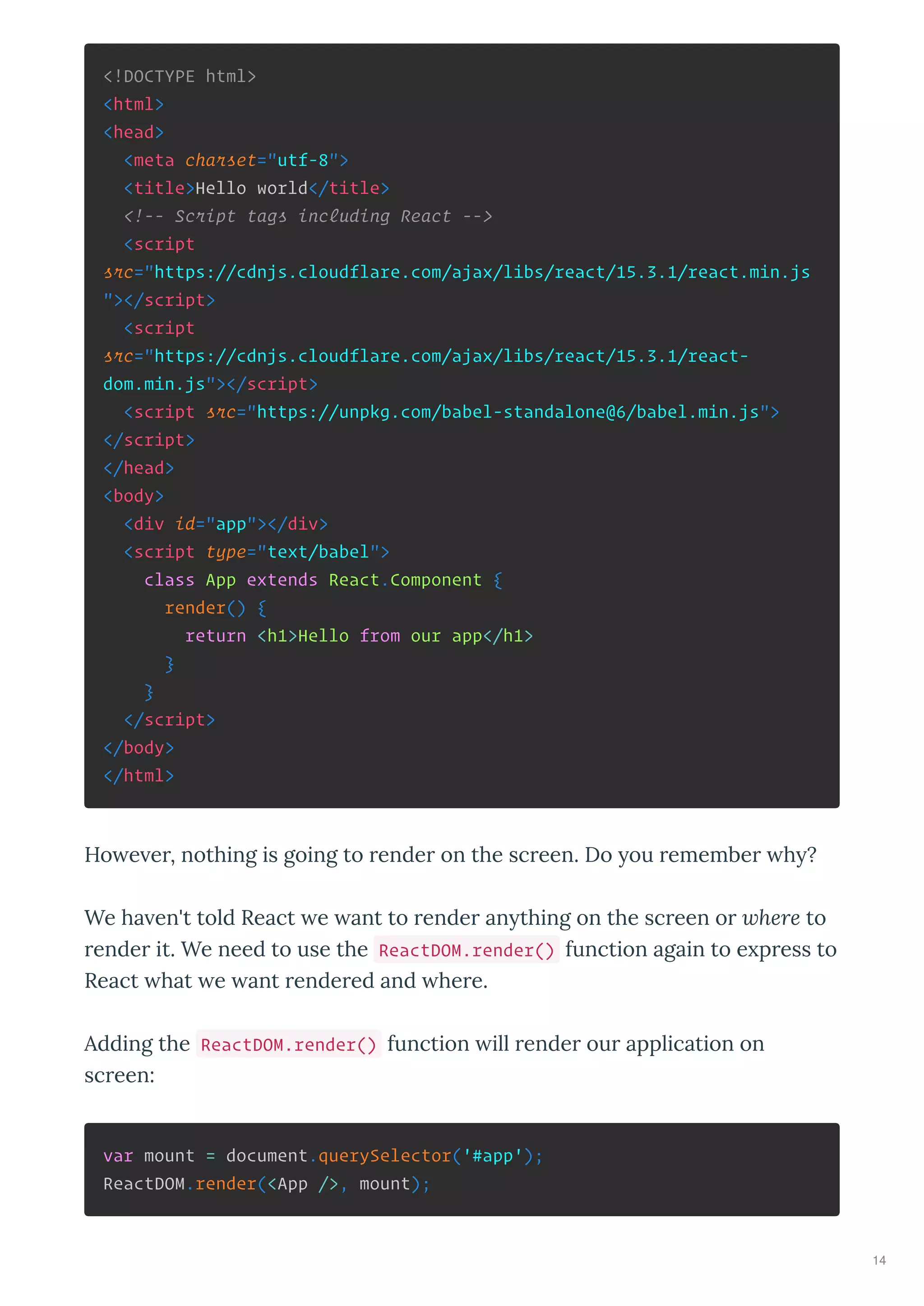 <!DOCTYPE html>
<html>
<head>
<meta charset="utf-8">
<title>Hello world</title>
<!-- Script tags including React -->
<script
src="https://cdnjs.cloudflare.com/ajax/libs/react/15.3.1/react.min.js
"></script>
<script
src="https://cdnjs.cloudflare.com/ajax/libs/react/15.3.1/react-
dom.min.js"></script>
<script src="https://unpkg.com/babel-standalone@6/babel.min.js">
</script>
</head>
<body>
<div id="app"></div>
<script type="text/babel">
class App extends React.Component {
render() {
return <h1>Hello from our app</h1>
}
}
</script>
</body>
</html>
Ho e er, nothing is going to render on the screen. Do ou remember h ?
We ha en't told React e ant to render an thing on the screen or where to
render it. We need to use the ReactDOM.render() function again to e press to
React hat e ant rendered and here.
Adding the ReactDOM.render() function ill render our application on
screen:
var mount = document.querySelector('#app');
ReactDOM.render(<App />, mount);
Hello from our app
14
 