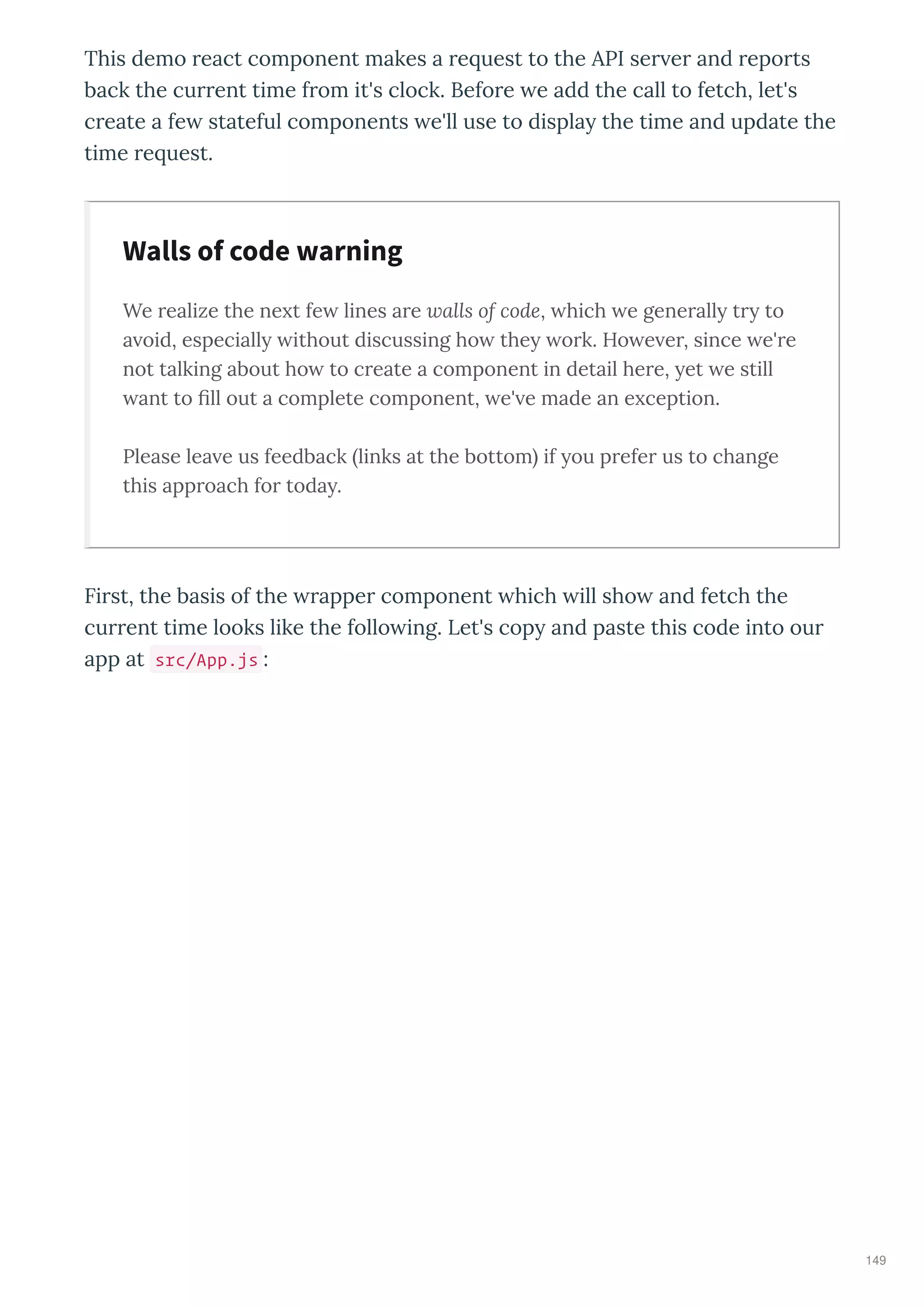 This demo eact component makes a e uest to the API se e and epo ts
back the cu ent time f om it's clock. Befo e e add the call to fetch, let's
c eate a fe stateful components e'll use to displa the time and update the
time e uest.
We realize the ne t fe lines are walls of code, hich e generall tr to
a oid, especiall ithout discussing ho the ork. Ho e er, since e're
not talking about ho to create a component in detail here, et e still
ant to ﬁll out a complete component, e' e made an e ception.
Please lea e us feedback links at the bottom if ou prefer us to change
this approach for toda .
Fi st, the basis of the appe component hich ill sho and fetch the
cu ent time looks like the follo ing. Let's cop and paste this code into ou
app at src/App.js :
Walls of code warning
149
 