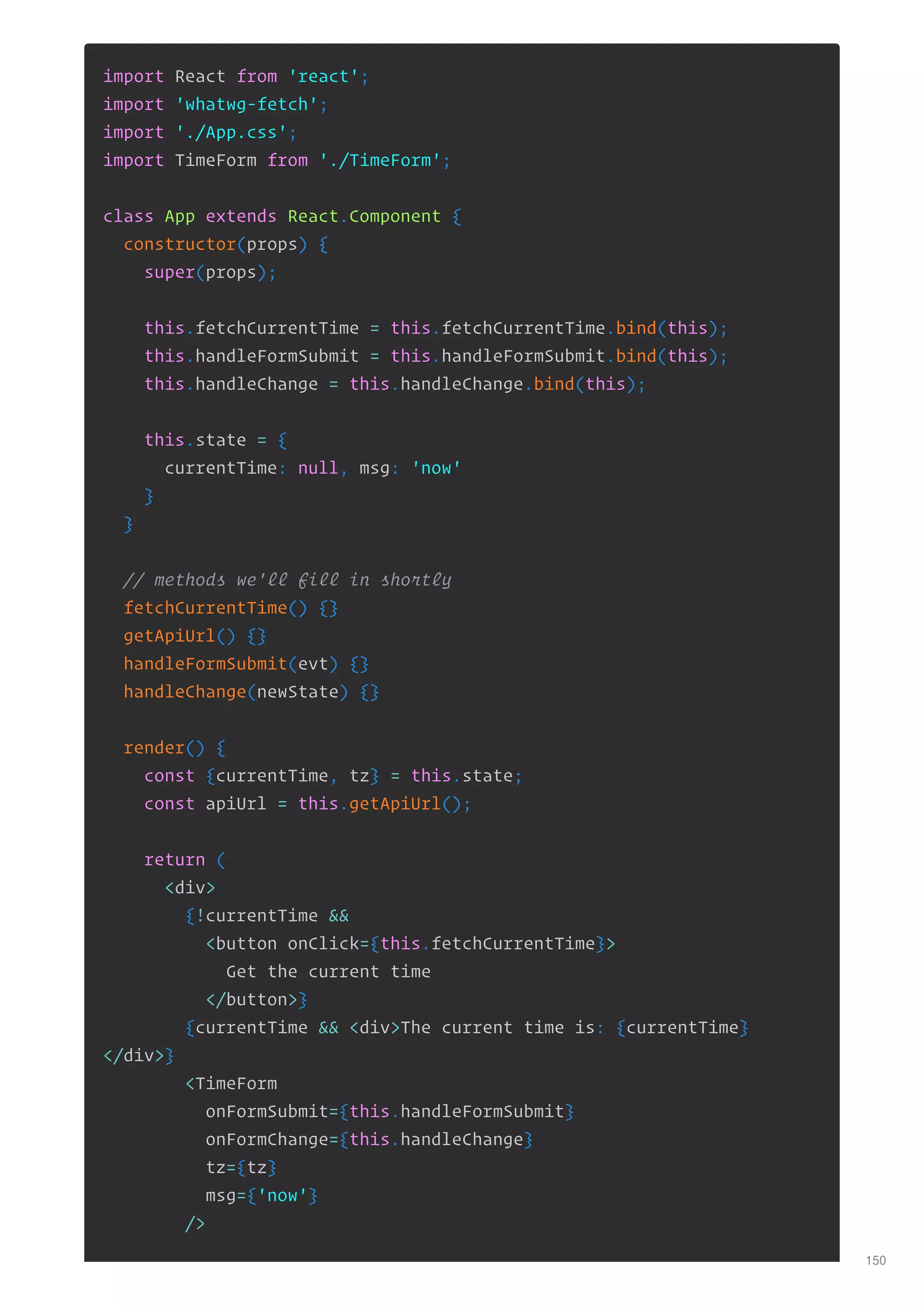 import React from 'react';
import 'whatwg-fetch';
import './App.css';
import TimeForm from './TimeForm';
class App extends React.Component {
constructor(props) {
super(props);
this.fetchCurrentTime = this.fetchCurrentTime.bind(this);
this.handleFormSubmit = this.handleFormSubmit.bind(this);
this.handleChange = this.handleChange.bind(this);
this.state = {
currentTime: null, msg: 'now'
}
}
// methods we'll fill in shortly
fetchCurrentTime() {}
getApiUrl() {}
handleFormSubmit(evt) {}
handleChange(newState) {}
render() {
const {currentTime, tz} = this.state;
const apiUrl = this.getApiUrl();
return (
<div>
{!currentTime &&
<button onClick={this.fetchCurrentTime}>
Get the current time
</button>}
{currentTime && <div>The current time is: {currentTime}
</div>}
<TimeForm
onFormSubmit={this.handleFormSubmit}
onFormChange={this.handleChange}
tz={tz}
msg={'now'}
/>
150
 