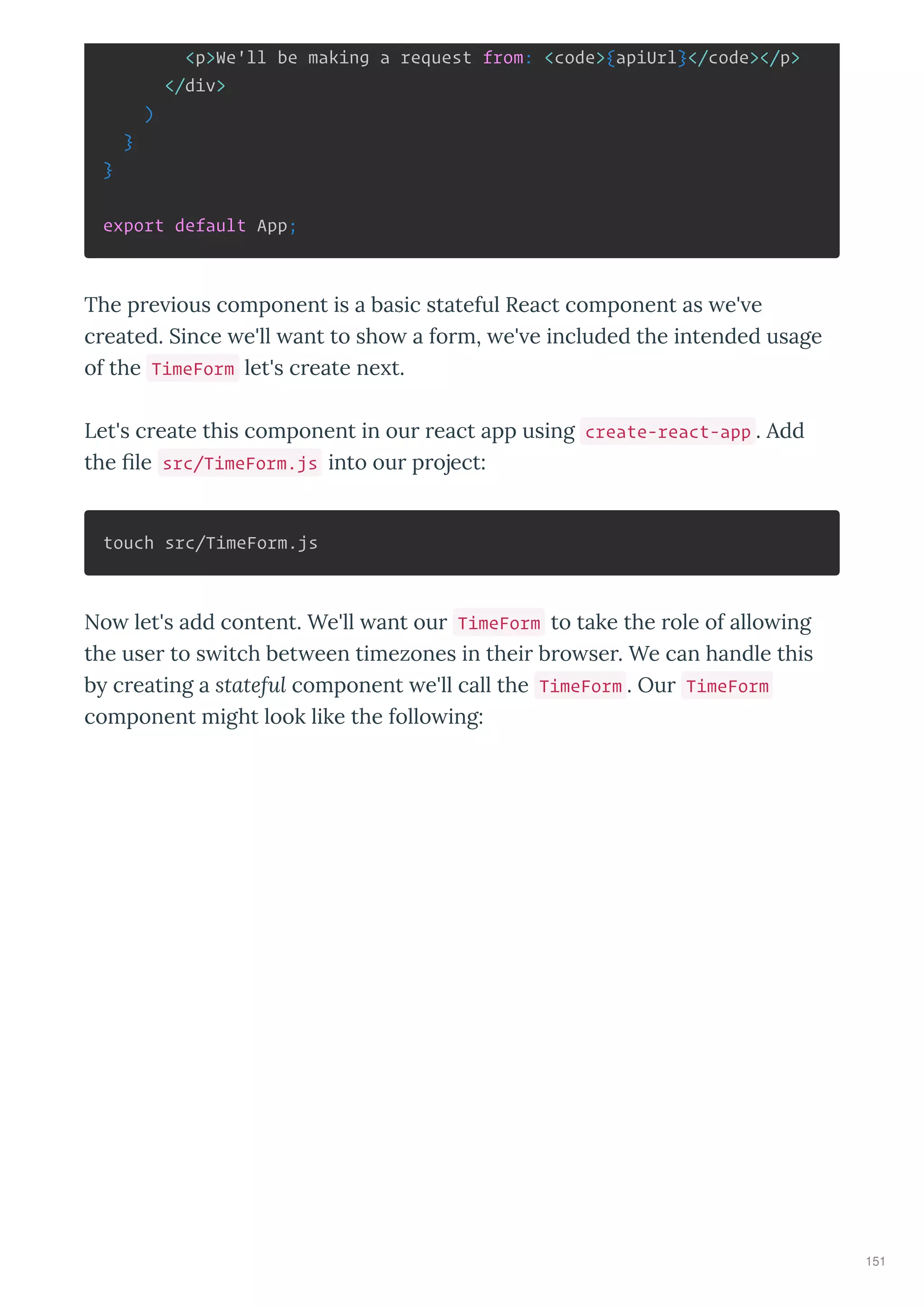 <p>We'll be making a request from: <code>{apiUrl}</code></p>
</div>
)
}
}
export default App;
The p e ious component is a basic stateful React component as e' e
c eated. Since e'll ant to sho a fo m, e' e included the intended usage
of the TimeForm let's c eate ne t.
Let's c eate this component in ou eact app using create-react-app . Add
the ﬁle src/TimeForm.js into ou p oject:
touch src/TimeForm.js
No let's add content. We'll ant ou TimeForm to take the ole of allo ing
the use to s itch bet een timezones in thei b o se . We can handle this
b c eating a stateful component e'll call the TimeForm . Ou TimeForm
component might look like the follo ing:
151
 