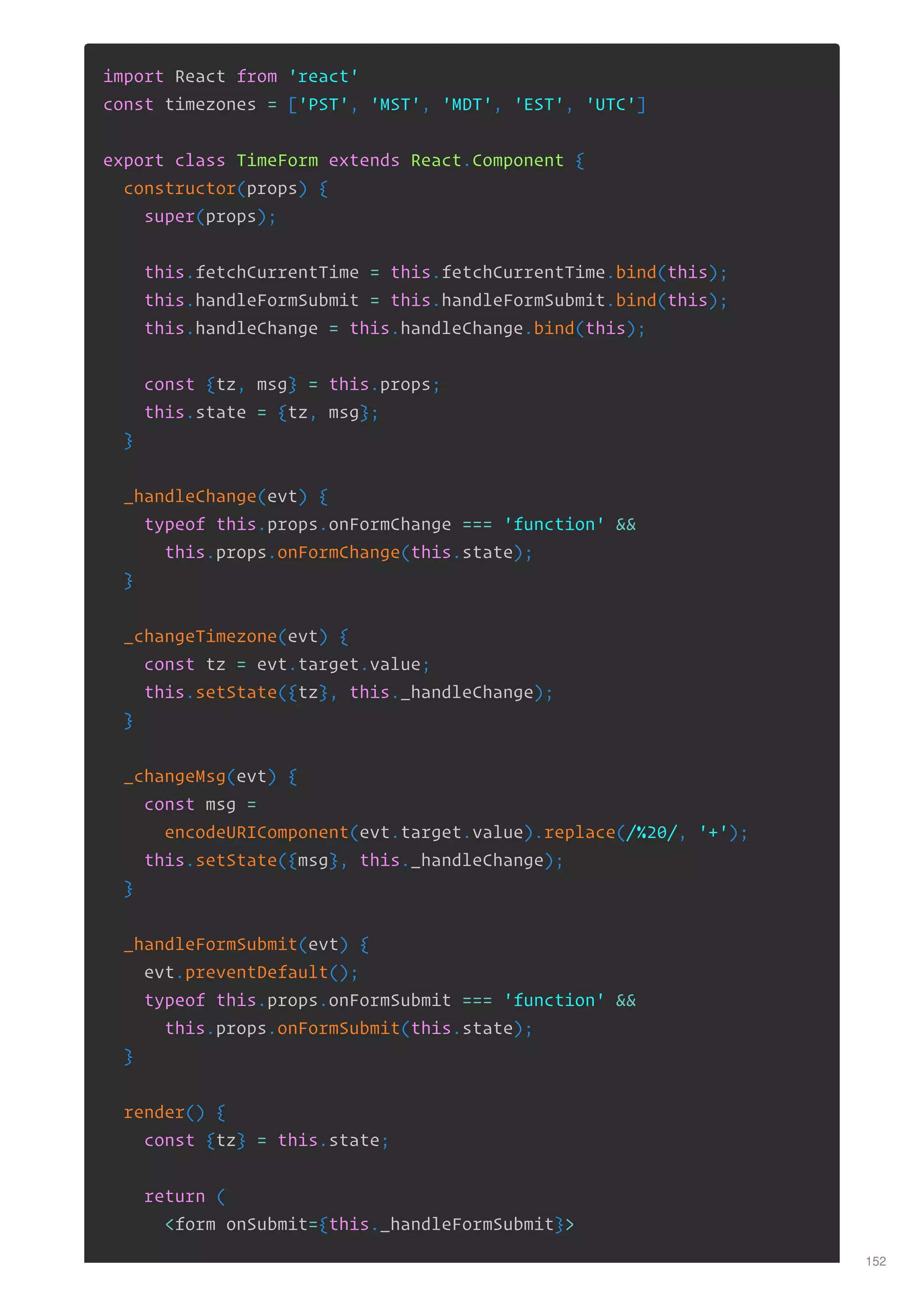 import React from 'react'
const timezones = ['PST', 'MST', 'MDT', 'EST', 'UTC']
export class TimeForm extends React.Component {
constructor(props) {
super(props);
this.fetchCurrentTime = this.fetchCurrentTime.bind(this);
this.handleFormSubmit = this.handleFormSubmit.bind(this);
this.handleChange = this.handleChange.bind(this);
const {tz, msg} = this.props;
this.state = {tz, msg};
}
_handleChange(evt) {
typeof this.props.onFormChange === 'function' &&
this.props.onFormChange(this.state);
}
_changeTimezone(evt) {
const tz = evt.target.value;
this.setState({tz}, this._handleChange);
}
_changeMsg(evt) {
const msg =
encodeURIComponent(evt.target.value).replace(/%20/, '+');
this.setState({msg}, this._handleChange);
}
_handleFormSubmit(evt) {
evt.preventDefault();
typeof this.props.onFormSubmit === 'function' &&
this.props.onFormSubmit(this.state);
}
render() {
const {tz} = this.state;
return (
<form onSubmit={this._handleFormSubmit}>
152
 
