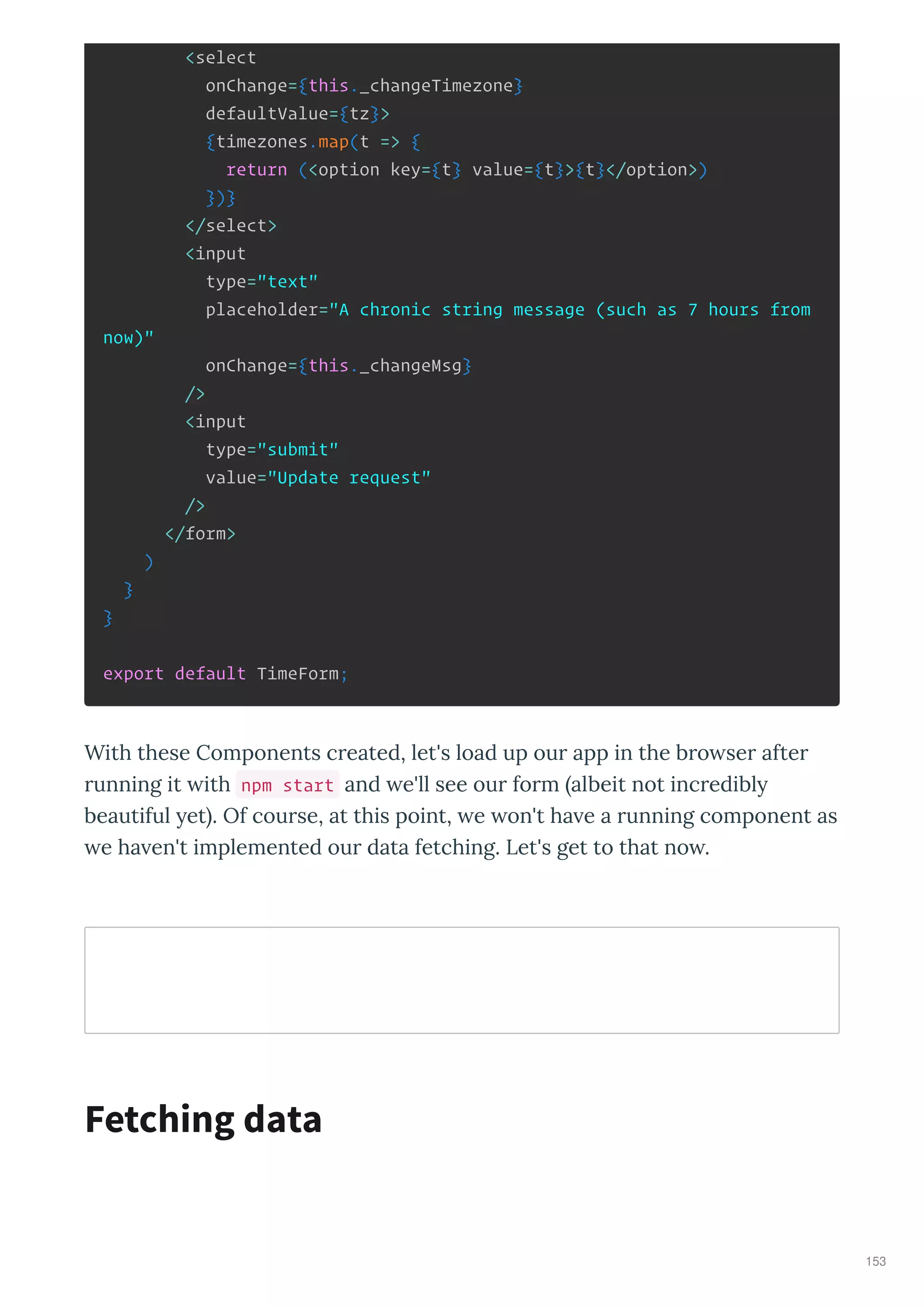 <select
onChange={this._changeTimezone}
defaultValue={tz}>
{timezones.map(t => {
return (<option key={t} value={t}>{t}</option>)
})}
</select>
<input
type="text"
placeholder="A chronic string message (such as 7 hours from
now)"
onChange={this._changeMsg}
/>
<input
type="submit"
value="Update request"
/>
</form>
)
}
}
export default TimeForm;
With these Components c eated, let's load up ou app in the b o se afte
unning it ith npm start and e'll see ou fo m albeit not inc edibl
beautiful et . Of cou se, at this point, e on't ha e a unning component as
e ha en't implemented ou data fetching. Let's get to that no .
Fetching data
153
 