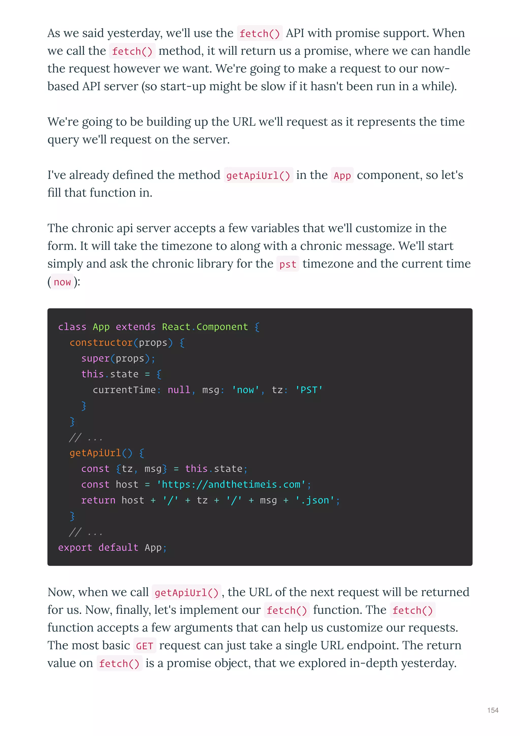 As e said este da , e'll use the fetch() API ith p omise suppo t. When
e call the fetch() method, it ill etu n us a p omise, he e e can handle
the e uest ho e e e ant. We' e going to make a e uest to ou no -
based API se e so sta t-up might be slo if it hasn't been un in a hile .
We' e going to be building up the URL e'll e uest as it ep esents the time
ue e'll e uest on the se e .
I' e al ead deﬁned the method getApiUrl() in the App component, so let's
ﬁll that function in.
The ch onic api se e accepts a fe a iables that e'll customize in the
fo m. It ill take the timezone to along ith a ch onic message. We'll sta t
simpl and ask the ch onic lib a fo the pst timezone and the cu ent time
now :
class App extends React.Component {
constructor(props) {
super(props);
this.state = {
currentTime: null, msg: 'now', tz: 'PST'
}
}
// ...
getApiUrl() {
const {tz, msg} = this.state;
const host = 'https://andthetimeis.com';
return host + '/' + tz + '/' + msg + '.json';
}
// ...
export default App;
No , hen e call getApiUrl() , the URL of the ne t e uest ill be etu ned
fo us. No , ﬁnall , let's implement ou fetch() function. The fetch()
function accepts a fe a guments that can help us customize ou e uests.
The most basic GET e uest can just take a single URL endpoint. The etu n
alue on fetch() is a p omise object, that e e plo ed in-depth este da .
154
 