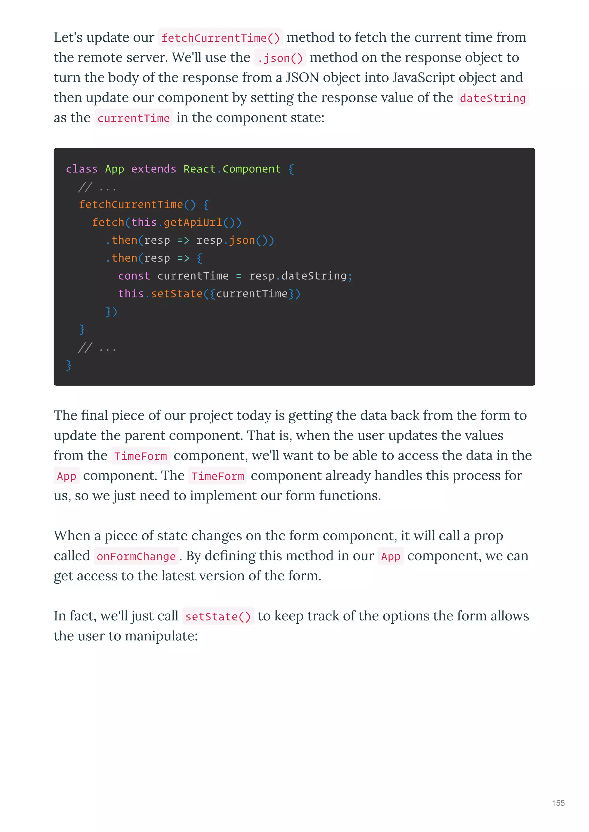 Let's update ou fetchCurrentTime() method to fetch the cu ent time f om
the emote se e . We'll use the .json() method on the esponse object to
tu n the bod of the esponse f om a JSON object into Ja aSc ipt object and
then update ou component b setting the esponse alue of the dateString
as the currentTime in the component state:
class App extends React.Component {
// ...
fetchCurrentTime() {
fetch(this.getApiUrl())
.then(resp => resp.json())
.then(resp => {
const currentTime = resp.dateString;
this.setState({currentTime})
})
}
// ...
}
The ﬁnal piece of ou p oject toda is getting the data back f om the fo m to
update the pa ent component. That is, hen the use updates the alues
f om the TimeForm component, e'll ant to be able to access the data in the
App component. The TimeForm component al ead handles this p ocess fo
us, so e just need to implement ou fo m functions.
When a piece of state changes on the fo m component, it ill call a p op
called onFormChange . B deﬁning this method in ou App component, e can
get access to the latest e sion of the fo m.
In fact, e'll just call setState() to keep t ack of the options the fo m allo s
the use to manipulate:
155
 