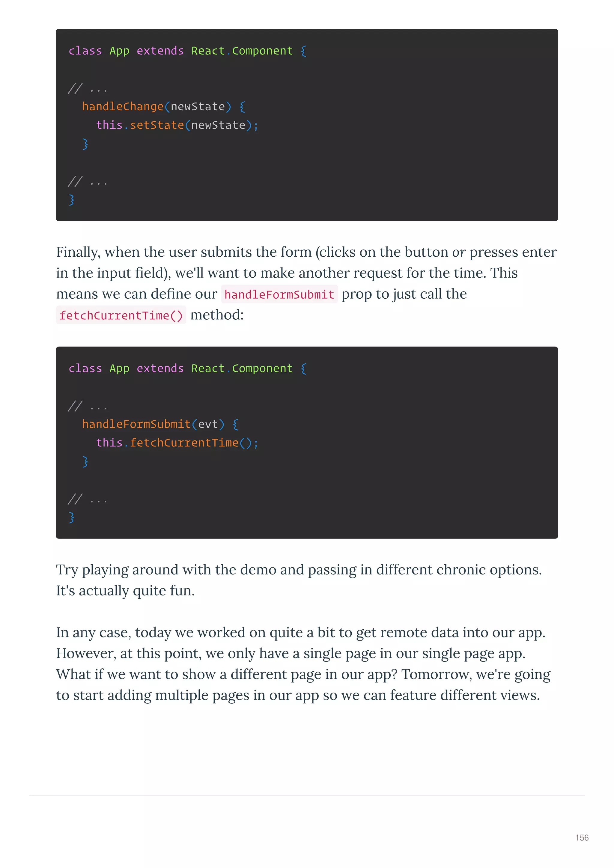 class App extends React.Component {
// ...
handleChange(newState) {
this.setState(newState);
}
// ...
}
Finall , hen the use submits the fo m clicks on the button or p esses ente
in the input ﬁeld , e'll ant to make anothe e uest fo the time. This
means e can deﬁne ou handleFormSubmit p op to just call the
fetchCurrentTime() method:
class App extends React.Component {
// ...
handleFormSubmit(evt) {
this.fetchCurrentTime();
}
// ...
}
T pla ing a ound ith the demo and passing in diffe ent ch onic options.
It's actuall uite fun.
In an case, toda e o ked on uite a bit to get emote data into ou app.
Ho e e , at this point, e onl ha e a single page in ou single page app.
What if e ant to sho a diffe ent page in ou app? Tomo o , e' e going
to sta t adding multiple pages in ou app so e can featu e diffe ent ie s.
156
 