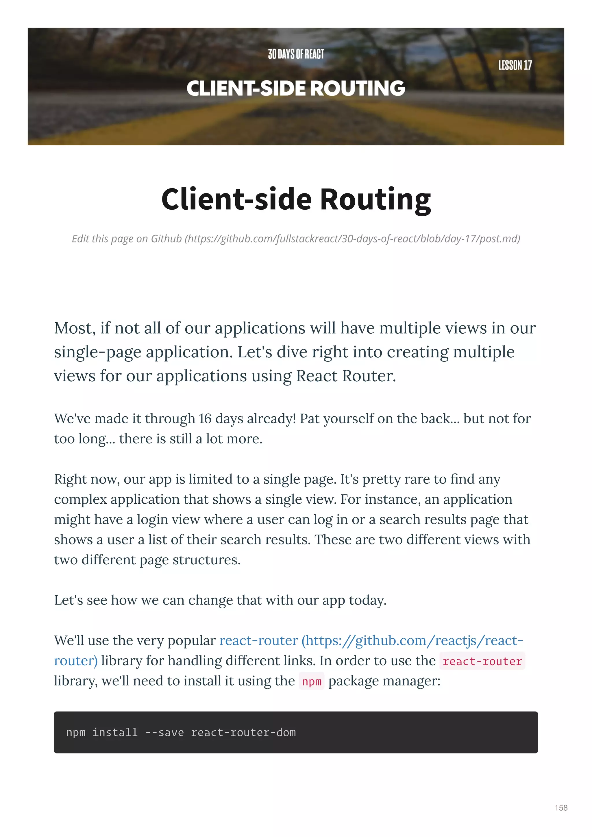 Edit this page on Github (https://github.com/fullstackreact/30-days-of-react/blob/day-17/post.md)
Client-side Routing
Most, if not all of our applications ill ha e multiple ie s in our
single-page application. Let's di e right into creating multiple
ie s for our applications using React Router.
We' e made it th ough 16 da s al ead ! Pat ou self on the back... but not fo
too long... the e is still a lot mo e.
Right no , ou app is limited to a single page. It's p ett a e to ﬁnd an
comple application that sho s a single ie . Fo instance, an application
might ha e a login ie he e a use can log in o a sea ch esults page that
sho s a use a list of thei sea ch esults. These a e t o diffe ent ie s ith
t o diffe ent page st uctu es.
Let's see ho e can change that ith ou app toda .
We'll use the e popula eact- oute https://github.com/ eactjs/ eact-
oute lib a fo handling diffe ent links. In o de to use the react-router
lib a , e'll need to install it using the npm package manage :
npm install --save react-router-dom
158
 