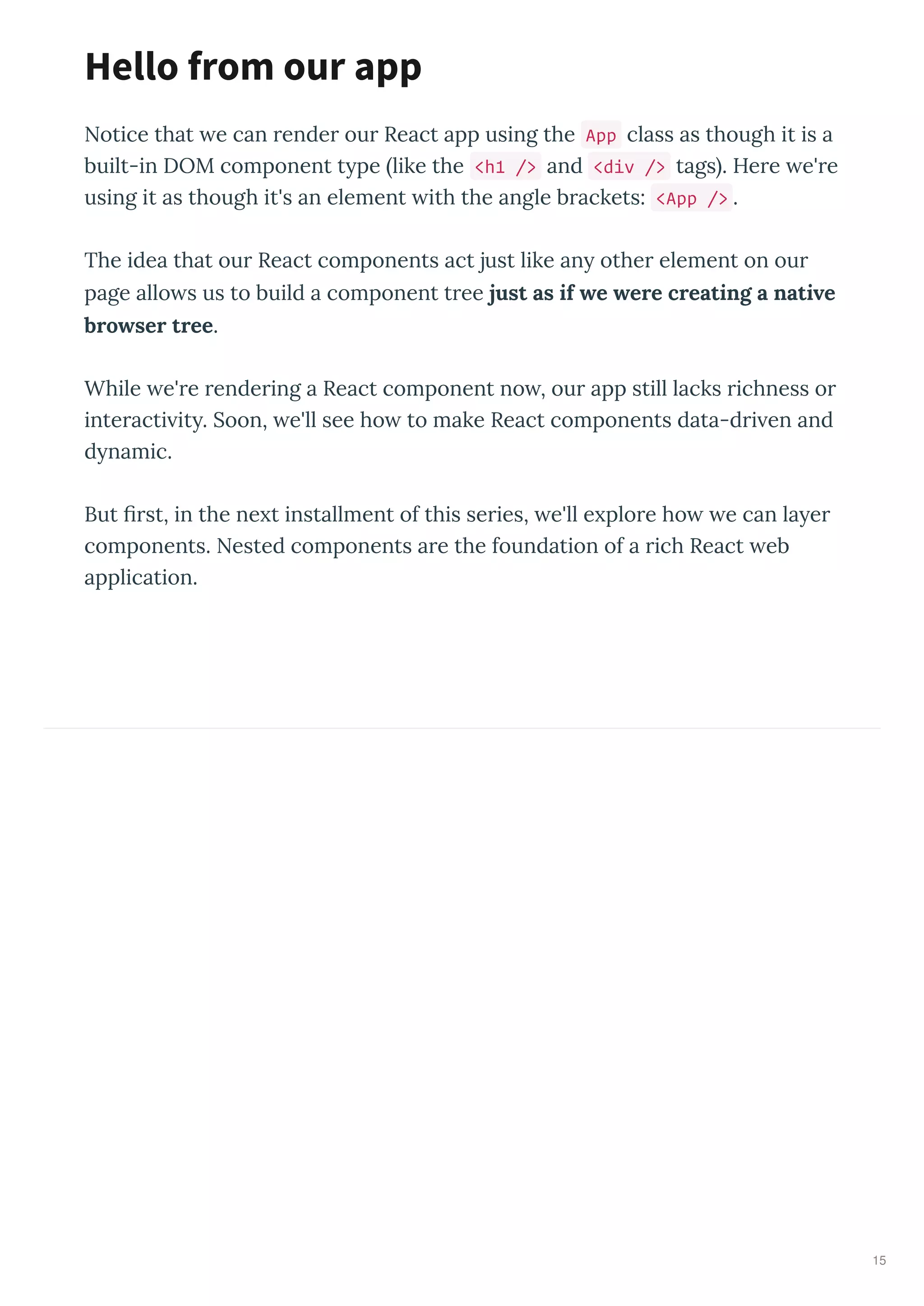 Notice that e can render our React app using the App class as though it is a
built-in DOM component t pe like the <h1 /> and <div /> tags . Here e're
using it as though it's an element ith the angle brackets: <App /> .
The idea that our React components act just like an other element on our
page allo s us to build a component tree just as if e ere creating a nati e
bro ser tree.
While e're rendering a React component no , our app still lacks richness or
interacti it . Soon, e'll see ho to make React components data-dri en and
d namic.
But ﬁrst, in the ne t installment of this series, e'll e plore ho e can la er
components. Nested components are the foundation of a rich React eb
application.
Hello from our app
15
 