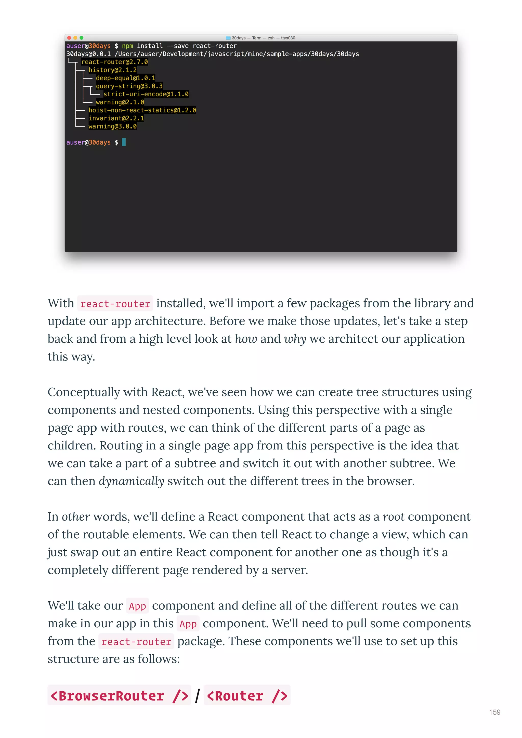 With react-router installed, e'll impo t a fe packages f om the lib a and
update ou app a chitectu e. Befo e e make those updates, let's take a step
back and f om a high le el look at ho and hy e a chitect ou application
this a .
Conceptuall ith React, e' e seen ho e can c eate t ee st uctu es using
components and nested components. Using this pe specti e ith a single
page app ith outes, e can think of the diffe ent pa ts of a page as
child en. Routing in a single page app f om this pe specti e is the idea that
e can take a pa t of a subt ee and s itch it out ith anothe subt ee. We
can then dynamically s itch out the diffe ent t ees in the b o se .
In other o ds, e'll deﬁne a React component that acts as a root component
of the outable elements. We can then tell React to change a ie , hich can
just s ap out an enti e React component fo anothe one as though it's a
completel diffe ent page ende ed b a se e .
We'll take ou App component and deﬁne all of the diffe ent outes e can
make in ou app in this App component. We'll need to pull some components
f om the react-router package. These components e'll use to set up this
st uctu e a e as follo s:
<BrowserRouter /> / <Router />
159
 