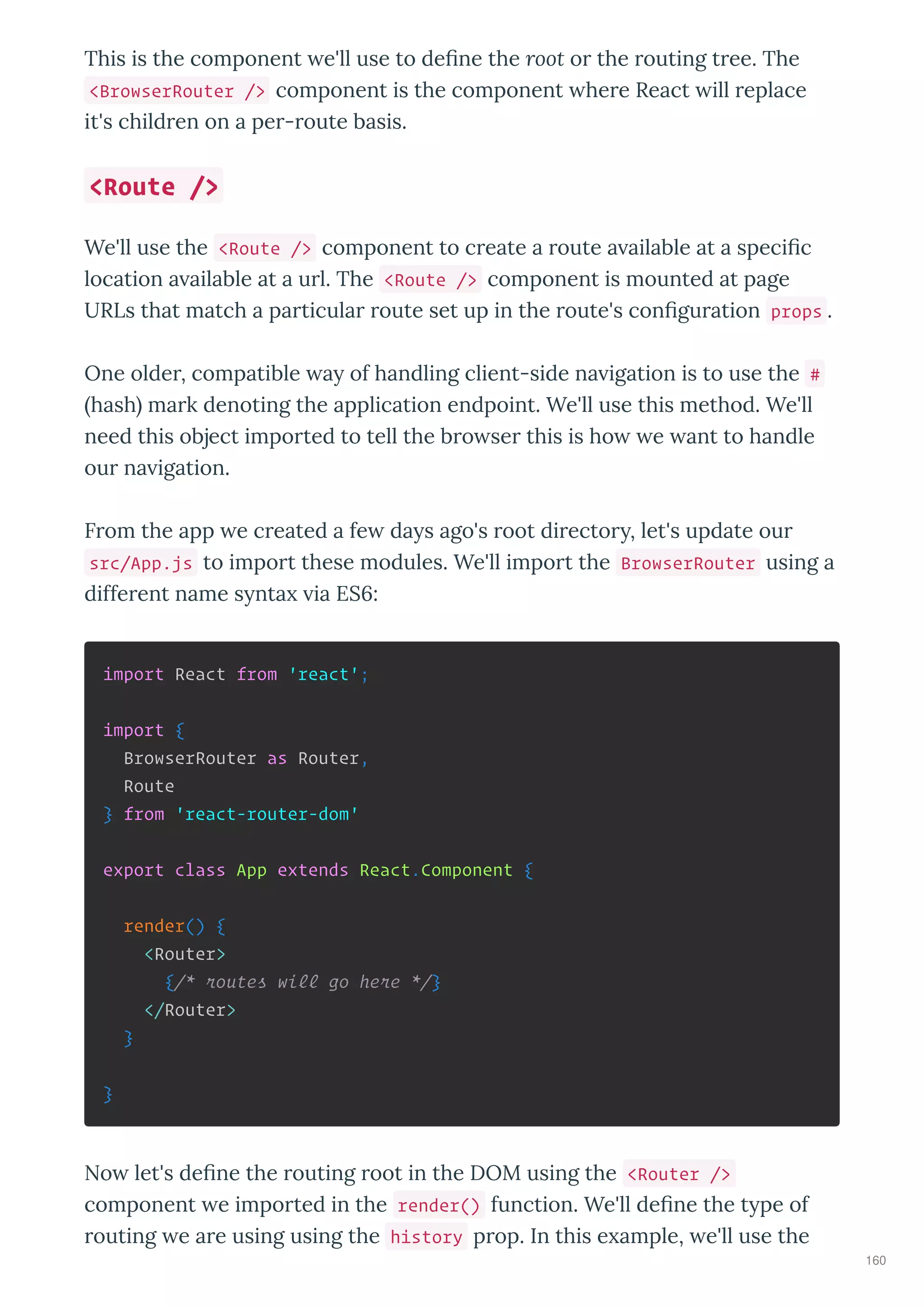 This is the component e'll use to deﬁne the root o the outing t ee. The
<BrowserRouter /> component is the component he e React ill eplace
it's child en on a pe - oute basis.
We'll use the <Route /> component to c eate a oute a ailable at a speciﬁc
location a ailable at a u l. The <Route /> component is mounted at page
URLs that match a pa ticula oute set up in the oute's conﬁgu ation props .
One olde , compatible a of handling client-side na igation is to use the #
hash ma k denoting the application endpoint. We'll use this method. We'll
need this object impo ted to tell the b o se this is ho e ant to handle
ou na igation.
F om the app e c eated a fe da s ago's oot di ecto , let's update ou
src/App.js to impo t these modules. We'll impo t the BrowserRouter using a
diffe ent name s nta ia ES6:
import React from 'react';
import {
BrowserRouter as Router,
Route
} from 'react-router-dom'
export class App extends React.Component {
render() {
<Router>
{/* routes will go here */}
</Router>
}
}
No let's deﬁne the outing oot in the DOM using the <Router />
component e impo ted in the render() function. We'll deﬁne the t pe of
outing e a e using using the history p op. In this e ample, e'll use the
<Route />
160
 