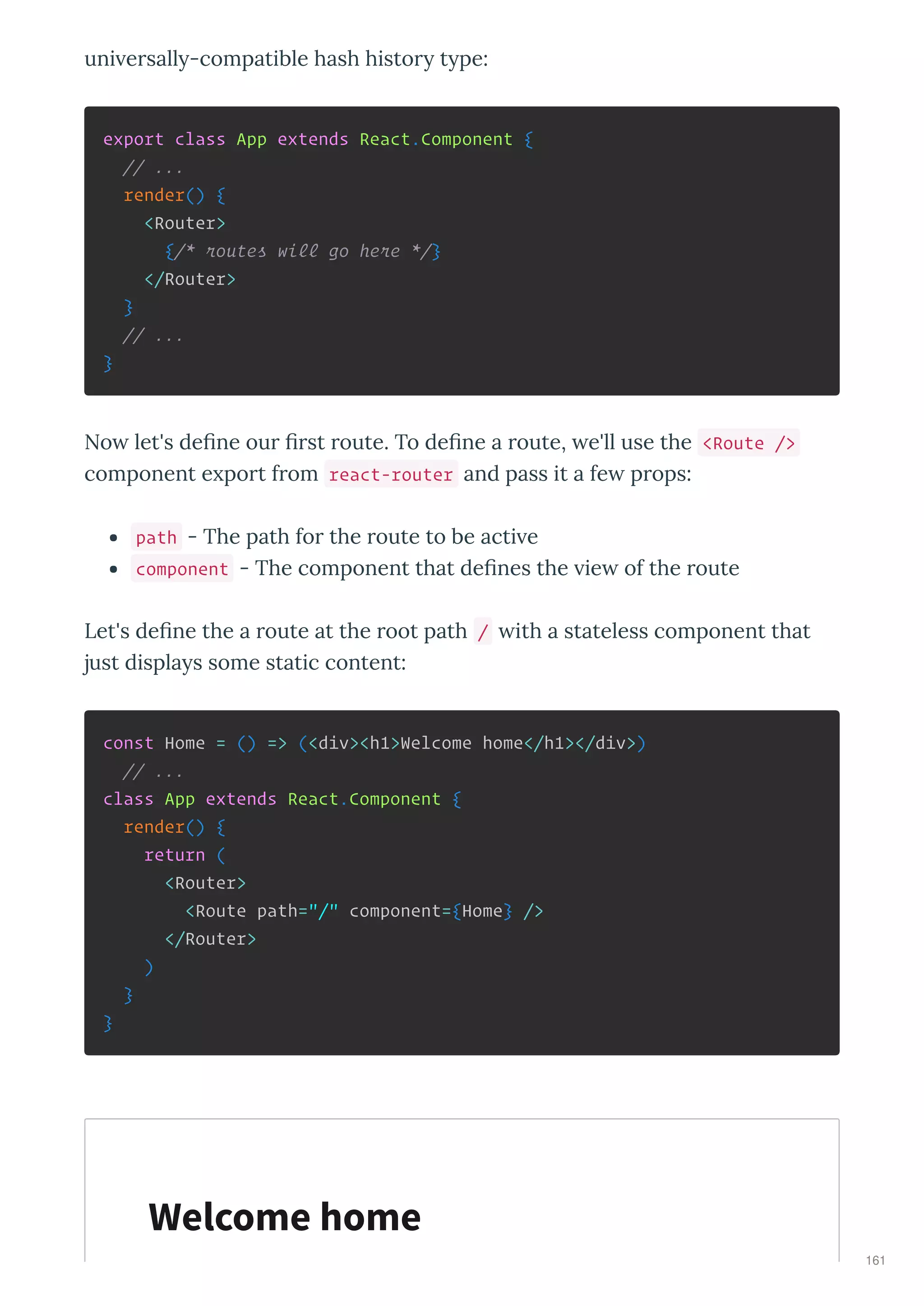uni e sall -compatible hash histo t pe:
export class App extends React.Component {
// ...
render() {
<Router>
{/* routes will go here */}
</Router>
}
// ...
}
No let's deﬁne ou ﬁ st oute. To deﬁne a oute, e'll use the <Route />
component e po t f om react-router and pass it a fe p ops:
path - The path fo the oute to be acti e
component - The component that deﬁnes the ie of the oute
Let's deﬁne the a oute at the oot path / ith a stateless component that
just displa s some static content:
const Home = () => (<div><h1>Welcome home</h1></div>)
// ...
class App extends React.Component {
render() {
return (
<Router>
<Route path="/" component={Home} />
</Router>
)
}
}
Welcome home
161
 
