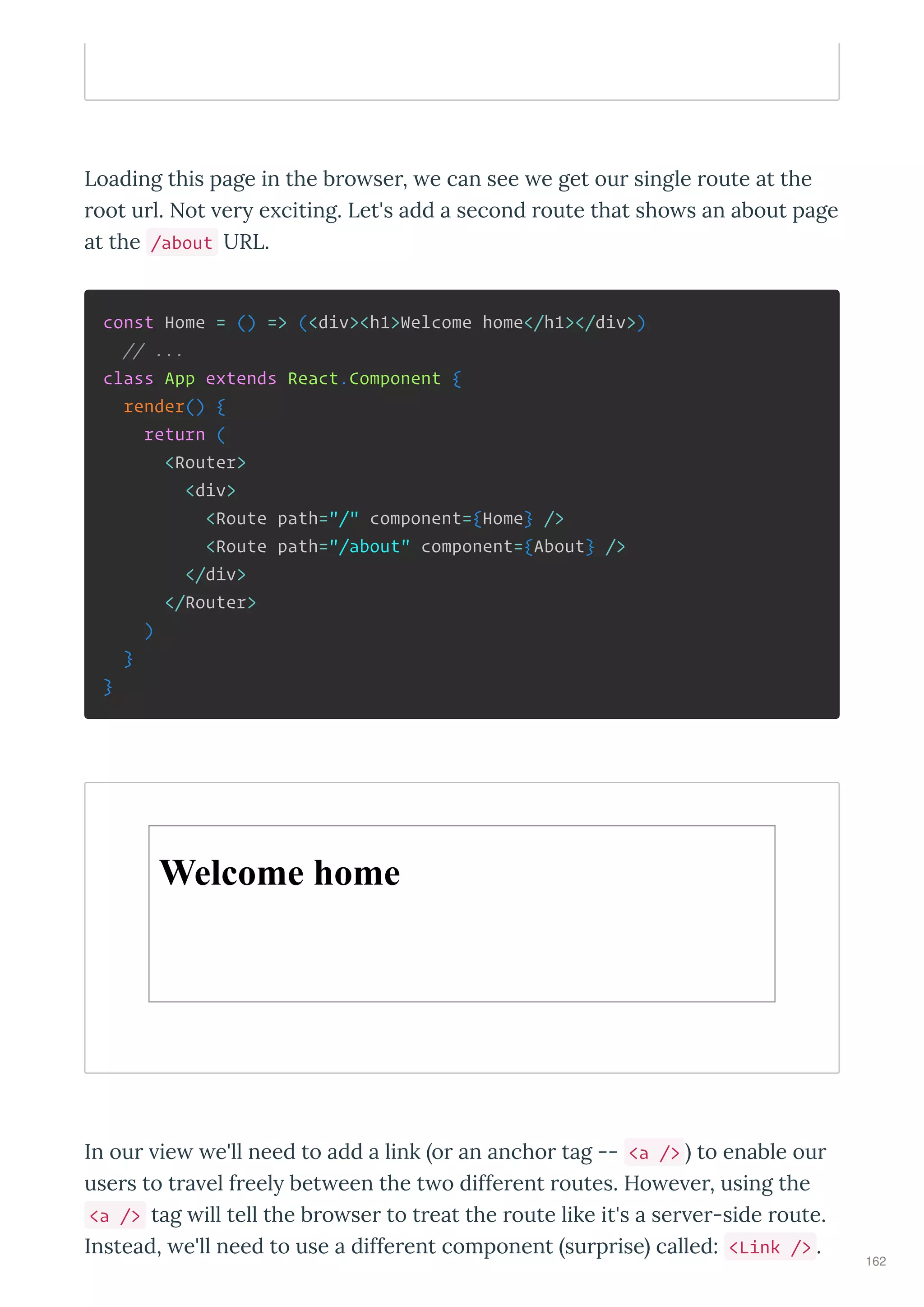 Loading this page in the b o se , e can see e get ou single oute at the
oot u l. Not e e citing. Let's add a second oute that sho s an about page
at the /about URL.
const Home = () => (<div><h1>Welcome home</h1></div>)
// ...
class App extends React.Component {
render() {
return (
<Router>
<div>
<Route path="/" component={Home} />
<Route path="/about" component={About} />
</div>
</Router>
)
}
}
Welcome home
In ou ie e'll need to add a link o an ancho tag -- <a /> to enable ou
use s to t a el f eel bet een the t o diffe ent outes. Ho e e , using the
<a /> tag ill tell the b o se to t eat the oute like it's a se e -side oute.
Instead, e'll need to use a diffe ent component su p ise called: <Link /> .
162
 