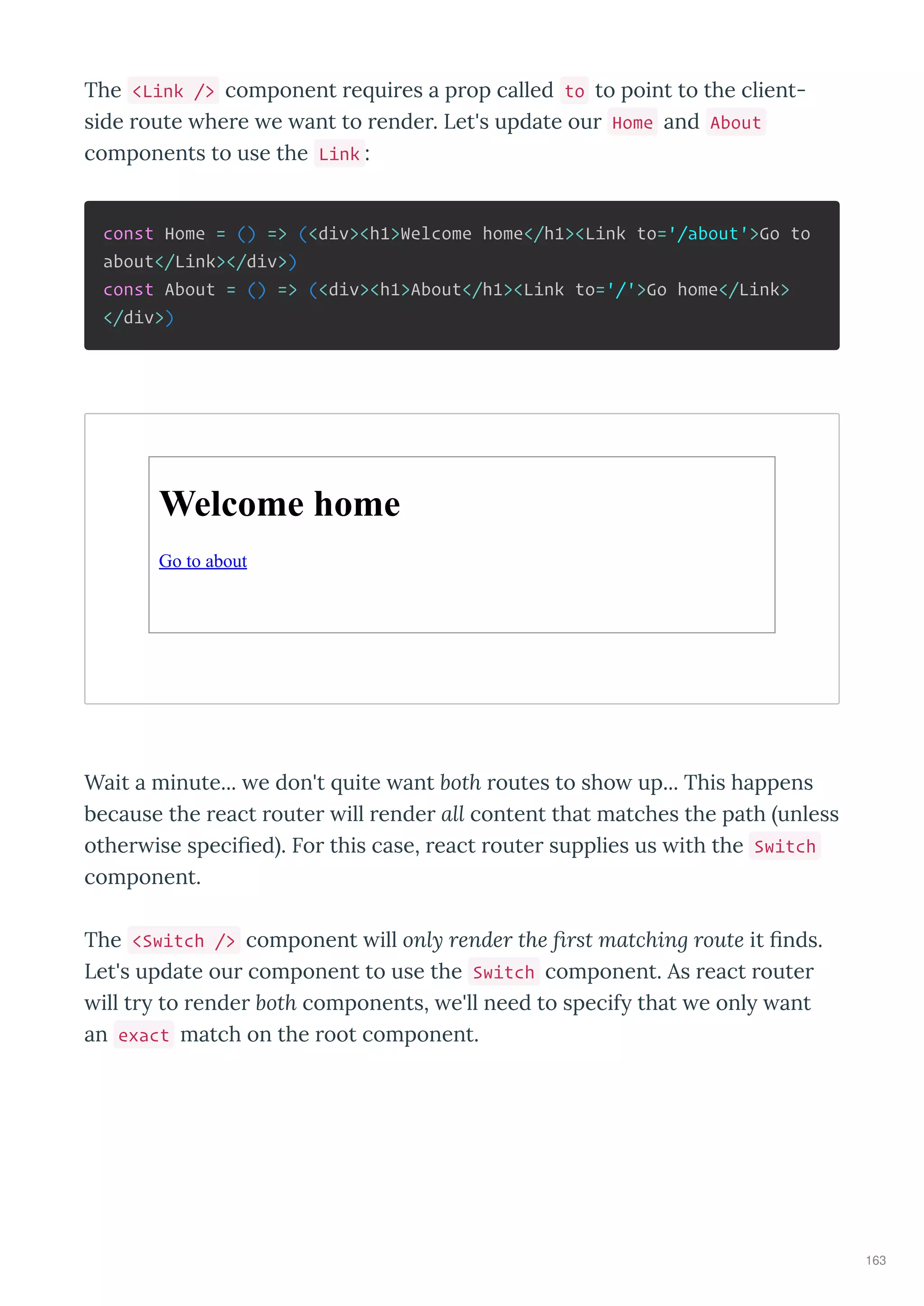 The <Link /> component e ui es a p op called to to point to the client-
side oute he e e ant to ende . Let's update ou Home and About
components to use the Link :
const Home = () => (<div><h1>Welcome home</h1><Link to='/about'>Go to
about</Link></div>)
const About = () => (<div><h1>About</h1><Link to='/'>Go home</Link>
</div>)
Welcome home
Go to about
Wait a minute... e don't uite ant both outes to sho up... This happens
because the eact oute ill ende all content that matches the path unless
othe ise speciﬁed . Fo this case, eact oute supplies us ith the Switch
component.
The <Switch /> component ill only render the ﬁrst matching route it ﬁnds.
Let's update ou component to use the Switch component. As eact oute
ill t to ende both components, e'll need to specif that e onl ant
an exact match on the oot component.
163
 