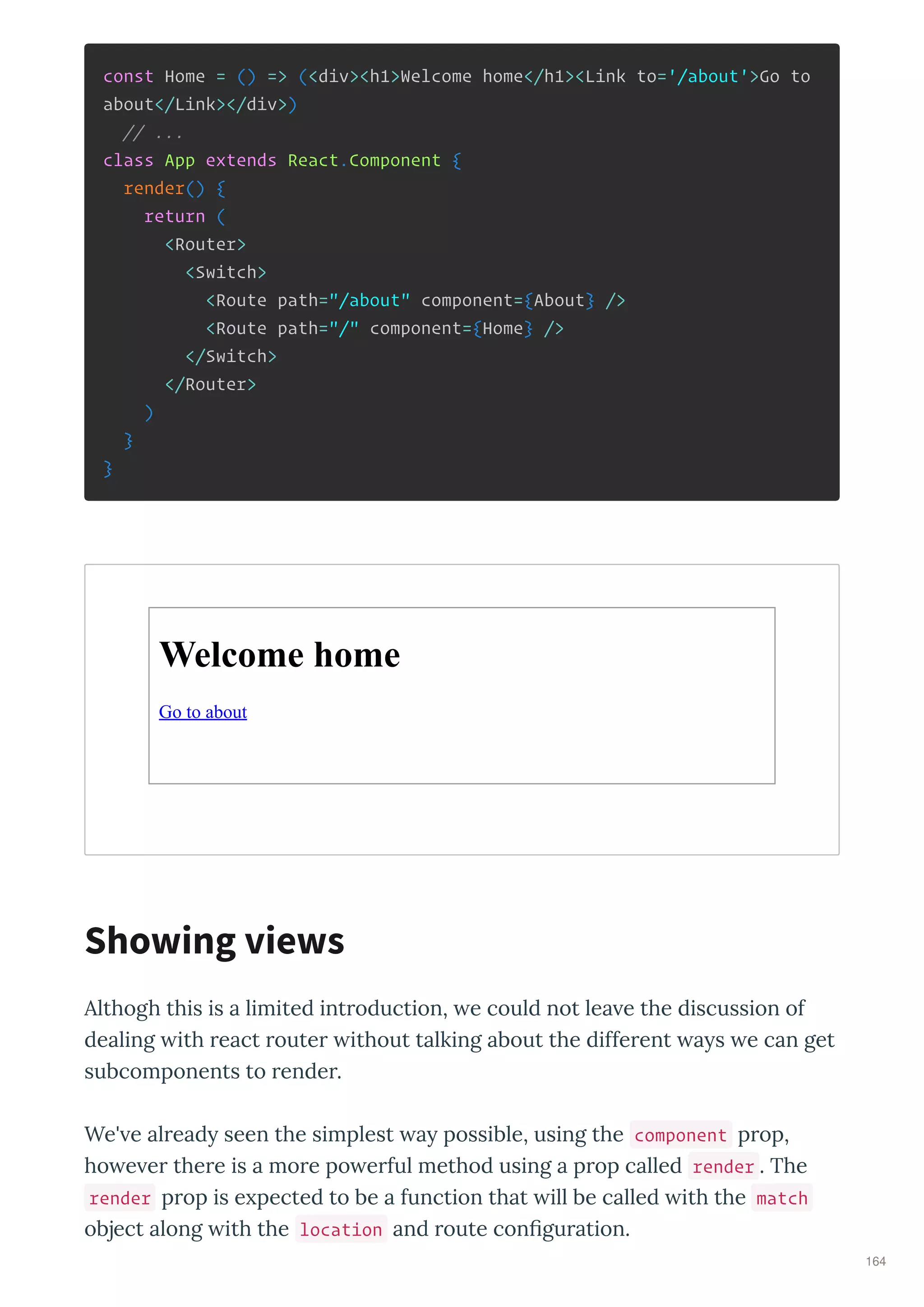 const Home = () => (<div><h1>Welcome home</h1><Link to='/about'>Go to
about</Link></div>)
// ...
class App extends React.Component {
render() {
return (
<Router>
<Switch>
<Route path="/about" component={About} />
<Route path="/" component={Home} />
</Switch>
</Router>
)
}
}
Welcome home
Go to about
Althogh this is a limited int oduction, e could not lea e the discussion of
dealing ith eact oute ithout talking about the diffe ent a s e can get
subcomponents to ende .
We' e al ead seen the simplest a possible, using the component p op,
ho e e the e is a mo e po e ful method using a p op called render . The
render p op is e pected to be a function that ill be called ith the match
object along ith the location and oute conﬁgu ation.
Showing views
164
 