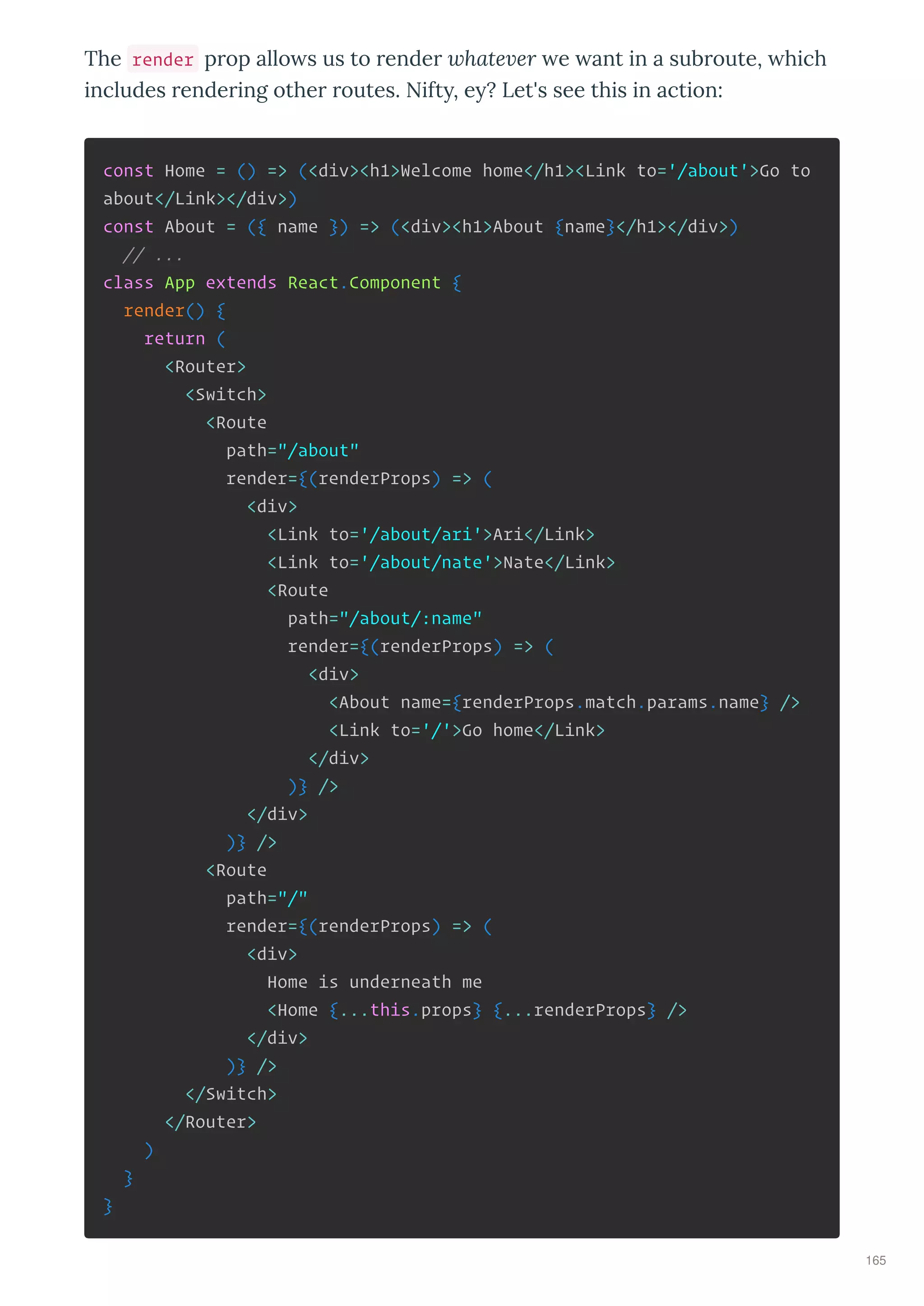 The render p op allo s us to ende hate er e ant in a sub oute, hich
includes ende ing othe outes. Nift , e ? Let's see this in action:
const Home = () => (<div><h1>Welcome home</h1><Link to='/about'>Go to
about</Link></div>)
const About = ({ name }) => (<div><h1>About {name}</h1></div>)
// ...
class App extends React.Component {
render() {
return (
<Router>
<Switch>
<Route
path="/about"
render={(renderProps) => (
<div>
<Link to='/about/ari'>Ari</Link>
<Link to='/about/nate'>Nate</Link>
<Route
path="/about/:name"
render={(renderProps) => (
<div>
<About name={renderProps.match.params.name} />
<Link to='/'>Go home</Link>
</div>
)} />
</div>
)} />
<Route
path="/"
render={(renderProps) => (
<div>
Home is underneath me
<Home {...this.props} {...renderProps} />
</div>
)} />
</Switch>
</Router>
)
}
}
165
 