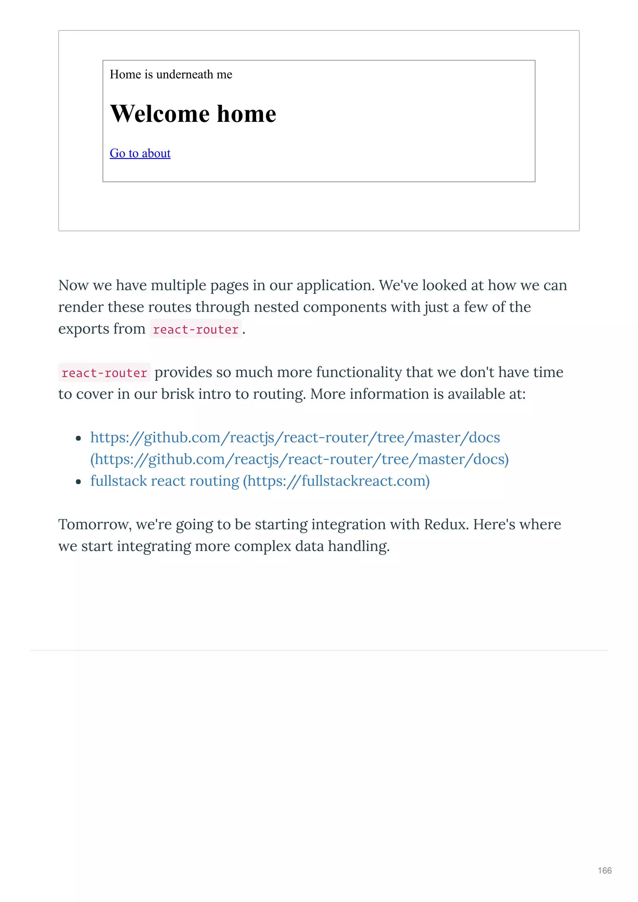 Home is underneath me
Welcome home
Go to about
No e ha e multiple pages in ou application. We' e looked at ho e can
ende these outes th ough nested components ith just a fe of the
e po ts f om react-router .
react-router p o ides so much mo e functionalit that e don't ha e time
to co e in ou b isk int o to outing. Mo e info mation is a ailable at:
https://github.com/ eactjs/ eact- oute /t ee/maste /docs
https://github.com/ eactjs/ eact- oute /t ee/maste /docs
fullstack eact outing https://fullstack eact.com
Tomo o , e' e going to be sta ting integ ation ith Redu . He e's he e
e sta t integ ating mo e comple data handling.
166
 