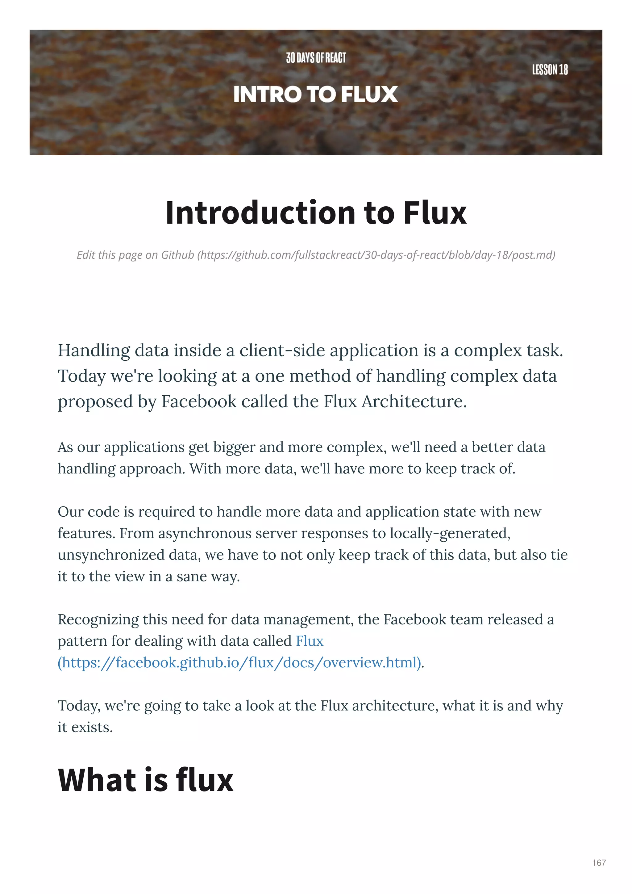 Edit this page on Github (https://github.com/fullstackreact/30-days-of-react/blob/day-18/post.md)
Introduction to Flux
Handling data inside a client-side application is a comple task.
Toda e're looking at a one method of handling comple data
proposed b Facebook called the Flu Architecture.
As ou applications get bigge and mo e comple , e'll need a bette data
handling app oach. With mo e data, e'll ha e mo e to keep t ack of.
Ou code is e ui ed to handle mo e data and application state ith ne
featu es. F om as nch onous se e esponses to locall -gene ated,
uns nch onized data, e ha e to not onl keep t ack of this data, but also tie
it to the ie in a sane a .
Recognizing this need fo data management, the Facebook team eleased a
patte n fo dealing ith data called Flu
https://facebook.github.io/ u /docs/o e ie .html .
Toda , e' e going to take a look at the Flu a chitectu e, hat it is and h
it e ists.
What is flux
167
 